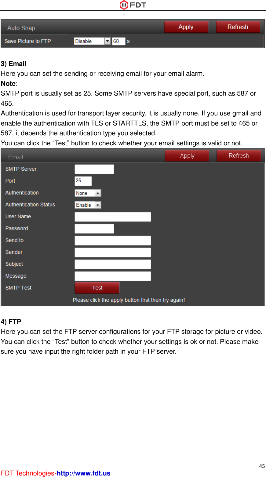  45 FDT Technologies-http://www.fdt.us   3) Email Here you can set the sending or receiving email for your email alarm. Note:   SMTP port is usually set as 25. Some SMTP servers have special port, such as 587 or 465. Authentication is used for transport layer security, it is usually none. If you use gmail and enable the authentication with TLS or STARTTLS, the SMTP port must be set to 465 or 587, it depends the authentication type you selected. You can click the “Test” button to check whether your email settings is valid or not.   4) FTP Here you can set the FTP server configurations for your FTP storage for picture or video. You can click the “Test” button to check whether your settings is ok or not. Please make sure you have input the right folder path in your FTP server. 