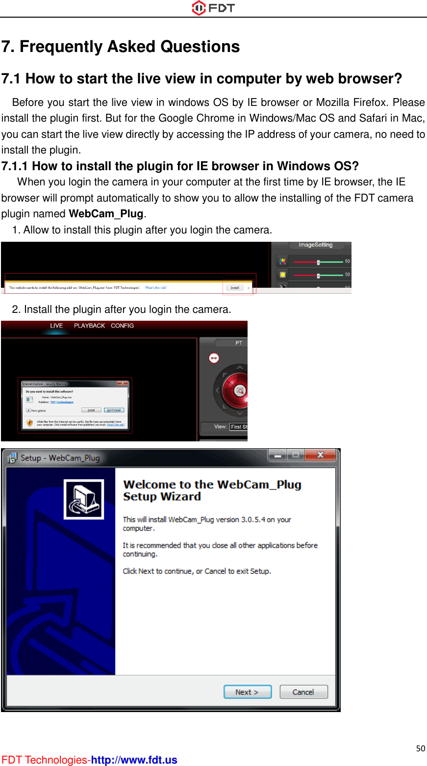  50 FDT Technologies-http://www.fdt.us 7. Frequently Asked Questions 7.1 How to start the live view in computer by web browser? Before you start the live view in windows OS by IE browser or Mozilla Firefox. Please install the plugin first. But for the Google Chrome in Windows/Mac OS and Safari in Mac, you can start the live view directly by accessing the IP address of your camera, no need to install the plugin. 7.1.1 How to install the plugin for IE browser in Windows OS?       When you login the camera in your computer at the first time by IE browser, the IE browser will prompt automatically to show you to allow the installing of the FDT camera plugin named WebCam_Plug.   1. Allow to install this plugin after you login the camera.  2. Install the plugin after you login the camera.   