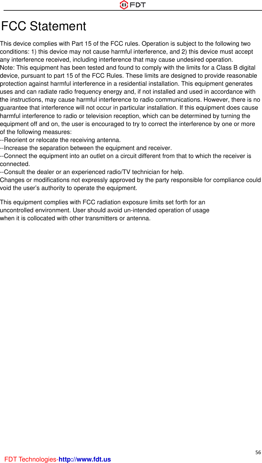  56 FDT Technologies-http://www.fdt.us FCC Statement This device complies with Part 15 of the FCC rules. Operation is subject to the following twoconditions: 1) this device may not cause harmful interference, and 2) this device must acceptany interference received, including interference that may cause undesired operation.Note: This equipment has been tested and found to comply with the limits for a Class B digital device, pursuant to part 15 of the FCC Rules. These limits are designed to provide reasonableprotection against harmful interference in a residential installation. This equipment generatesuses and can radiate radio frequency energy and, if not installed and used in accordance withthe instructions, may cause harmful interference to radio communications. However, there is noguarantee that interference will not occur in particular installation. If this equipment does causeharmful interference to radio or television reception, which can be determined by turning theequipment off and on, the user is encouraged to try to correct the interference by one or moreof the following measures:--Reorient or relocate the receiving antenna.--Increase the separation between the equipment and receiver.--Connect the equipment into an outlet on a circuit different from that to which the receiver isconnected.--Consult the dealer or an experienced radio/TV technician for help.Changes or modifications not expressly approved by the party responsible for compliance couldvoid the user’s authority to operate the equipment.This equipment complies with FCC radiation exposure limits set forth for an uncontrolled environment. User should avoid un-intended operation of usage when it is collocated with other transmitters or antenna.