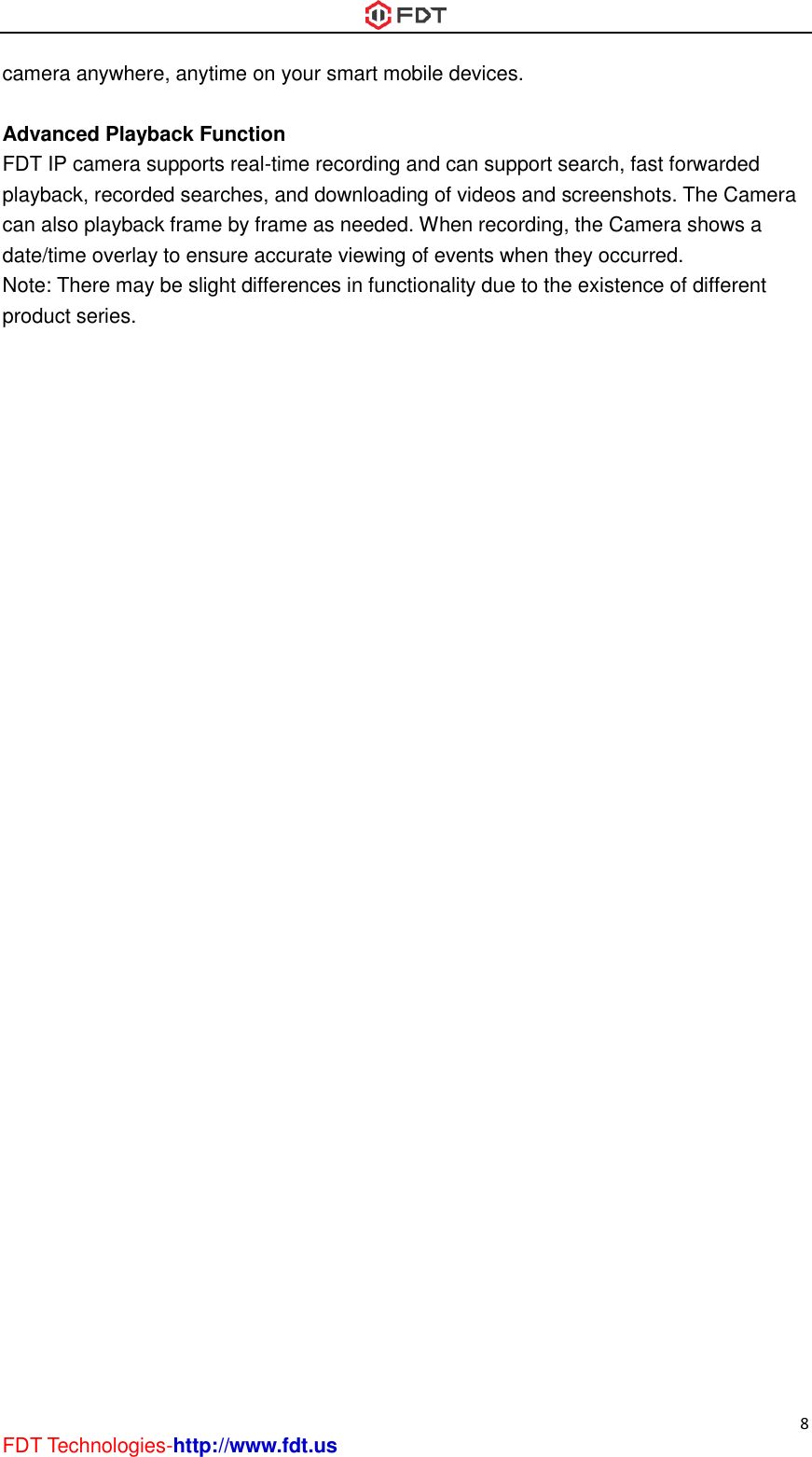 8 FDT Technologies-http://www.fdt.us camera anywhere, anytime on your smart mobile devices.  Advanced Playback Function FDT IP camera supports real-time recording and can support search, fast forwarded playback, recorded searches, and downloading of videos and screenshots. The Camera can also playback frame by frame as needed. When recording, the Camera shows a date/time overlay to ensure accurate viewing of events when they occurred.   Note: There may be slight differences in functionality due to the existence of different product series.   