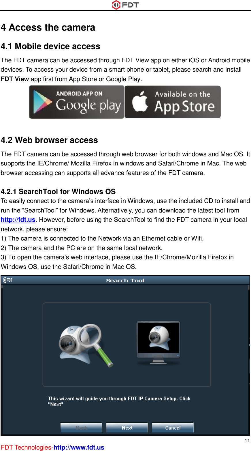  11 FDT Technologies-http://www.fdt.us 4 Access the camera 4.1 Mobile device access The FDT camera can be accessed through FDT View app on either iOS or Android mobile devices. To access your device from a smart phone or tablet, please search and install FDT View app first from App Store or Google Play.   4.2 Web browser access The FDT camera can be accessed through web browser for both windows and Mac OS. It supports the IE/Chrome/ Mozilla Firefox in windows and Safari/Chrome in Mac. The web browser accessing can supports all advance features of the FDT camera.  4.2.1 SearchTool for Windows OS To easily connect to the camera’s interface in Windows, use the included CD to install and run the “SearchTool” for Windows. Alternatively, you can download the latest tool from http://fdt.us. However, before using the SearchTool to find the FDT camera in your local network, please ensure: 1) The camera is connected to the Network via an Ethernet cable or Wifi.   2) The camera and the PC are on the same local network. 3) To open the camera’s web interface, please use the IE/Chrome/Mozilla Firefox in Windows OS, use the Safari/Chrome in Mac OS.    