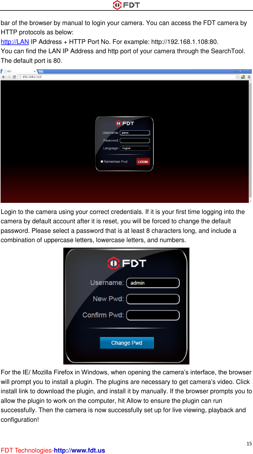  15 FDT Technologies-http://www.fdt.us bar of the browser by manual to login your camera. You can access the FDT camera by HTTP protocols as below: http://LAN IP Address + HTTP Port No. For example: http://192.168.1.108:80. You can find the LAN IP Address and http port of your camera through the SearchTool. The default port is 80.  Login to the camera using your correct credentials. If it is your first time logging into the camera by default account after it is reset, you will be forced to change the default password. Please select a password that is at least 8 characters long, and include a combination of uppercase letters, lowercase letters, and numbers.  For the IE/ Mozilla Firefox in Windows, when opening the camera’s interface, the browser will prompt you to install a plugin. The plugins are necessary to get camera’s video. Click install link to download the plugin, and install it by manually. If the browser prompts you to allow the plugin to work on the computer, hit Allow to ensure the plugin can run successfully. Then the camera is now successfully set up for live viewing, playback and configuration! 