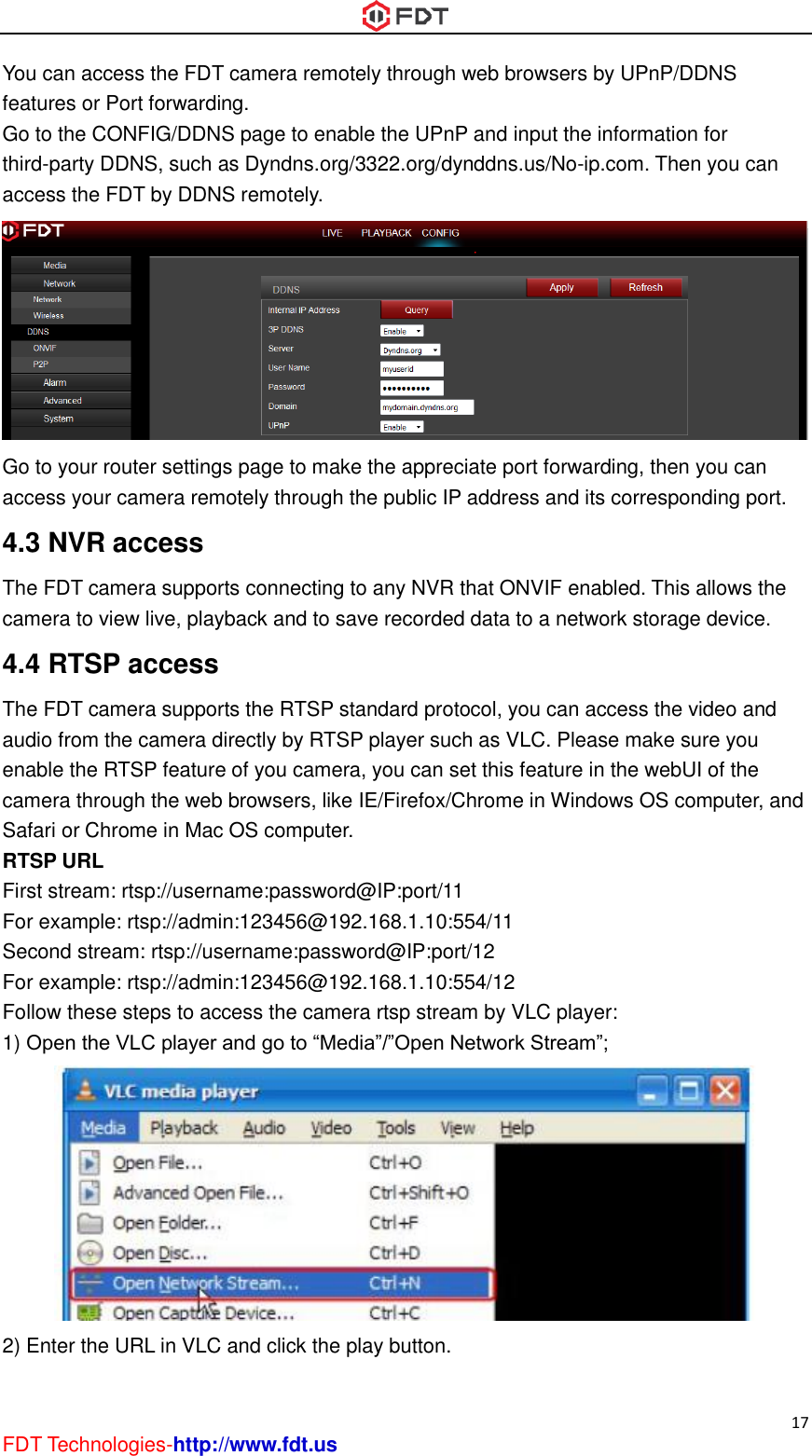  17 FDT Technologies-http://www.fdt.us You can access the FDT camera remotely through web browsers by UPnP/DDNS features or Port forwarding. Go to the CONFIG/DDNS page to enable the UPnP and input the information for third-party DDNS, such as Dyndns.org/3322.org/dynddns.us/No-ip.com. Then you can access the FDT by DDNS remotely.  Go to your router settings page to make the appreciate port forwarding, then you can access your camera remotely through the public IP address and its corresponding port. 4.3 NVR access The FDT camera supports connecting to any NVR that ONVIF enabled. This allows the camera to view live, playback and to save recorded data to a network storage device.   4.4 RTSP access The FDT camera supports the RTSP standard protocol, you can access the video and audio from the camera directly by RTSP player such as VLC. Please make sure you enable the RTSP feature of you camera, you can set this feature in the webUI of the camera through the web browsers, like IE/Firefox/Chrome in Windows OS computer, and Safari or Chrome in Mac OS computer. RTSP URL   First stream: rtsp://username:password@IP:port/11 For example: rtsp://admin:123456@192.168.1.10:554/11 Second stream: rtsp://username:password@IP:port/12 For example: rtsp://admin:123456@192.168.1.10:554/12 Follow these steps to access the camera rtsp stream by VLC player: 1) Open the VLC player and go to “Media”/”Open Network Stream”;  2) Enter the URL in VLC and click the play button. 