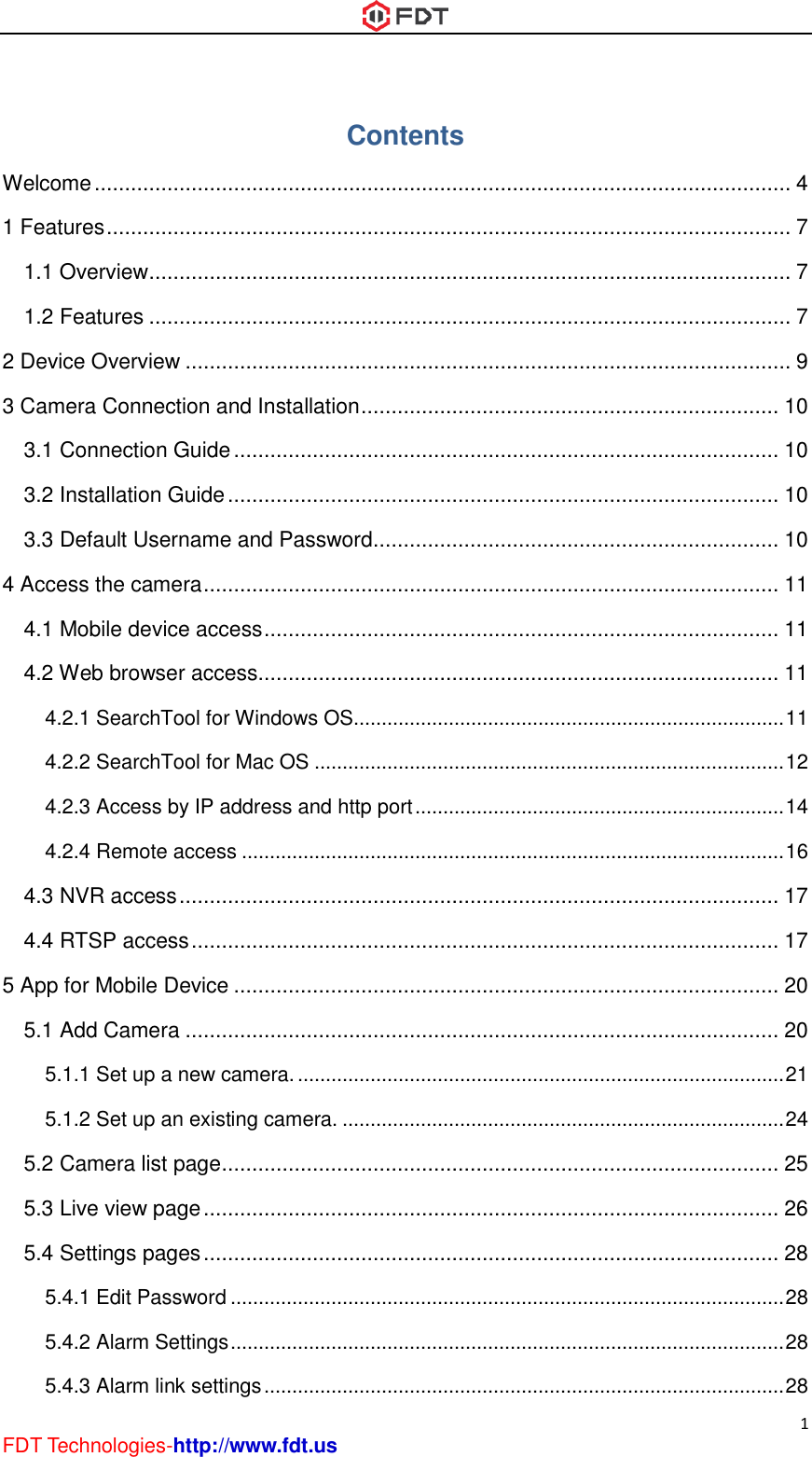  1 FDT Technologies-http://www.fdt.us Contents Welcome ................................................................................................................... 4 1 Features ................................................................................................................. 7 1.1 Overview .......................................................................................................... 7 1.2 Features .......................................................................................................... 7 2 Device Overview .................................................................................................... 9 3 Camera Connection and Installation ..................................................................... 10 3.1 Connection Guide .......................................................................................... 10 3.2 Installation Guide ........................................................................................... 10 3.3 Default Username and Password................................................................... 10 4 Access the camera ............................................................................................... 11 4.1 Mobile device access ..................................................................................... 11 4.2 Web browser access...................................................................................... 11 4.2.1 SearchTool for Windows OS............................................................................. 11 4.2.2 SearchTool for Mac OS .................................................................................... 12 4.2.3 Access by IP address and http port .................................................................. 14 4.2.4 Remote access ................................................................................................. 16 4.3 NVR access ................................................................................................... 17 4.4 RTSP access ................................................................................................. 17 5 App for Mobile Device .......................................................................................... 20 5.1 Add Camera .................................................................................................. 20 5.1.1 Set up a new camera. ....................................................................................... 21 5.1.2 Set up an existing camera. ............................................................................... 24 5.2 Camera list page ............................................................................................ 25 5.3 Live view page ............................................................................................... 26 5.4 Settings pages ............................................................................................... 28 5.4.1 Edit Password ................................................................................................... 28 5.4.2 Alarm Settings ................................................................................................... 28 5.4.3 Alarm link settings ............................................................................................. 28 