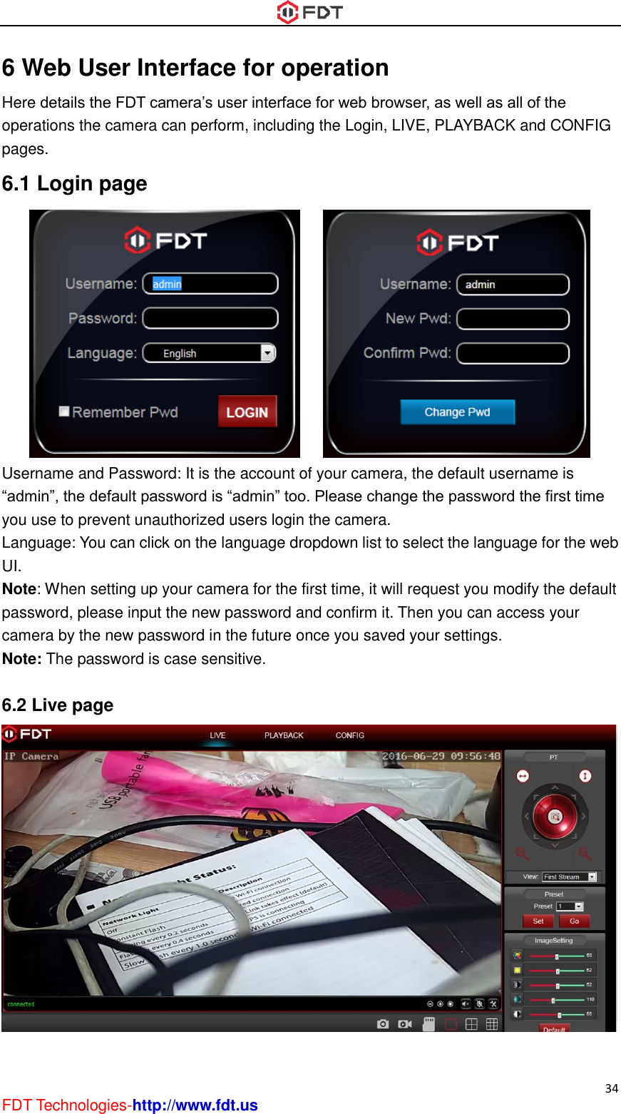  34 FDT Technologies-http://www.fdt.us 6 Web User Interface for operation Here details the FDT camera’s user interface for web browser, as well as all of the operations the camera can perform, including the Login, LIVE, PLAYBACK and CONFIG pages. 6.1 Login page        Username and Password: It is the account of your camera, the default username is “admin”, the default password is “admin” too. Please change the password the first time you use to prevent unauthorized users login the camera. Language: You can click on the language dropdown list to select the language for the web UI. Note: When setting up your camera for the first time, it will request you modify the default password, please input the new password and confirm it. Then you can access your camera by the new password in the future once you saved your settings. Note: The password is case sensitive.  6.2 Live page   