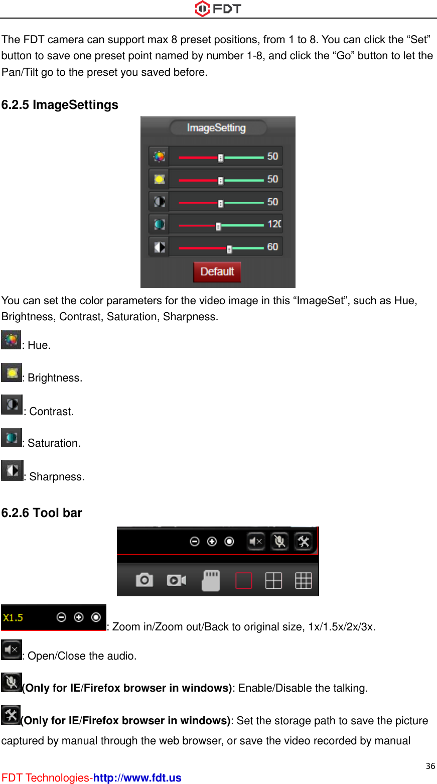  36 FDT Technologies-http://www.fdt.us The FDT camera can support max 8 preset positions, from 1 to 8. You can click the “Set” button to save one preset point named by number 1-8, and click the “Go” button to let the Pan/Tilt go to the preset you saved before.  6.2.5 ImageSettings  You can set the color parameters for the video image in this “ImageSet”, such as Hue, Brightness, Contrast, Saturation, Sharpness. : Hue. : Brightness. : Contrast. : Saturation. : Sharpness.  6.2.6 Tool bar  : Zoom in/Zoom out/Back to original size, 1x/1.5x/2x/3x. : Open/Close the audio. (Only for IE/Firefox browser in windows): Enable/Disable the talking. (Only for IE/Firefox browser in windows): Set the storage path to save the picture captured by manual through the web browser, or save the video recorded by manual 