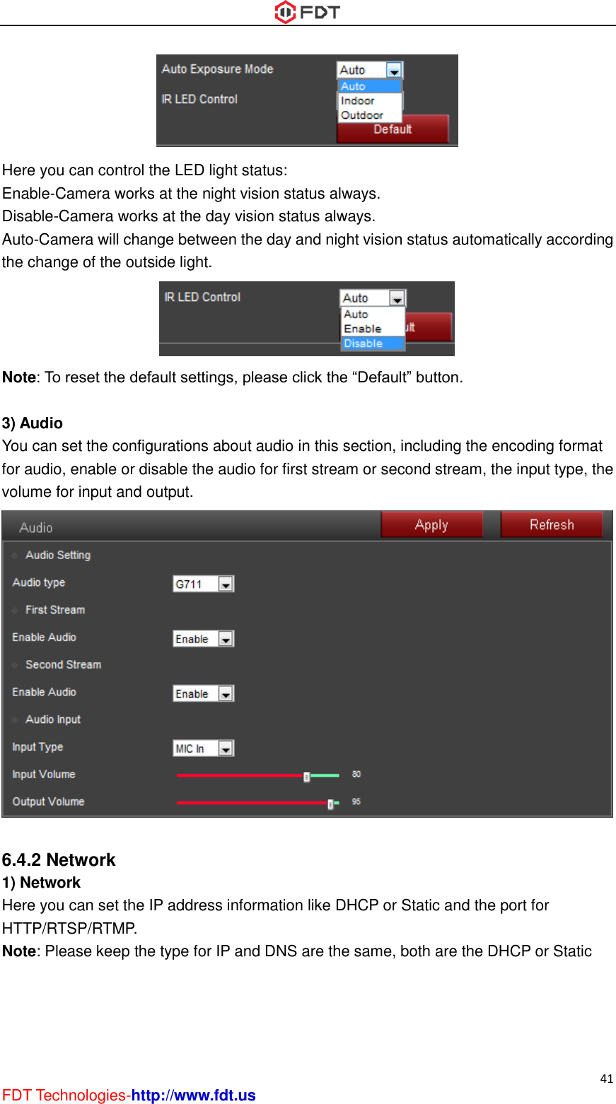  41 FDT Technologies-http://www.fdt.us  Here you can control the LED light status: Enable-Camera works at the night vision status always. Disable-Camera works at the day vision status always. Auto-Camera will change between the day and night vision status automatically according the change of the outside light.  Note: To reset the default settings, please click the “Default” button.  3) Audio You can set the configurations about audio in this section, including the encoding format for audio, enable or disable the audio for first stream or second stream, the input type, the volume for input and output.   6.4.2 Network 1) Network Here you can set the IP address information like DHCP or Static and the port for HTTP/RTSP/RTMP. Note: Please keep the type for IP and DNS are the same, both are the DHCP or Static 