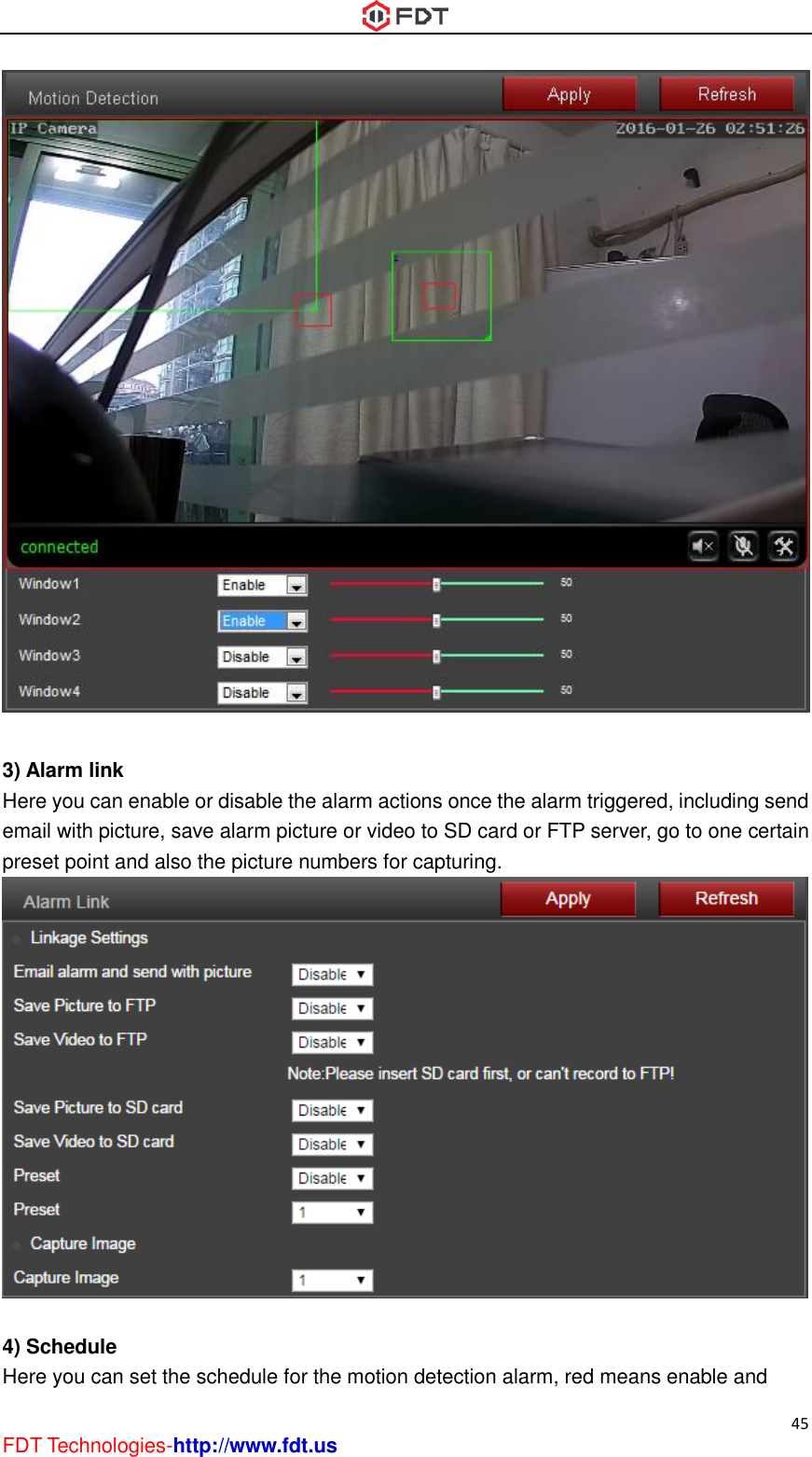  45 FDT Technologies-http://www.fdt.us   3) Alarm link Here you can enable or disable the alarm actions once the alarm triggered, including send email with picture, save alarm picture or video to SD card or FTP server, go to one certain preset point and also the picture numbers for capturing.   4) Schedule Here you can set the schedule for the motion detection alarm, red means enable and 