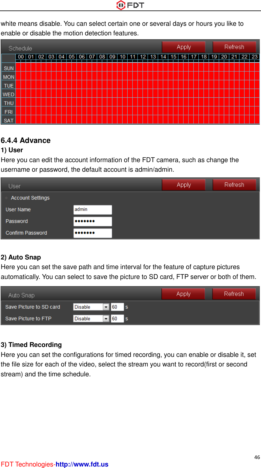  46 FDT Technologies-http://www.fdt.us white means disable. You can select certain one or several days or hours you like to enable or disable the motion detection features.   6.4.4 Advance 1) User Here you can edit the account information of the FDT camera, such as change the username or password, the default account is admin/admin.   2) Auto Snap Here you can set the save path and time interval for the feature of capture pictures automatically. You can select to save the picture to SD card, FTP server or both of them.   3) Timed Recording Here you can set the configurations for timed recording, you can enable or disable it, set the file size for each of the video, select the stream you want to record(first or second stream) and the time schedule. 