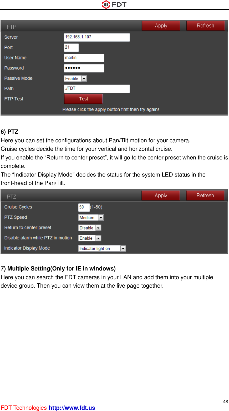  48 FDT Technologies-http://www.fdt.us   6) PTZ Here you can set the configurations about Pan/Tilt motion for your camera. Cruise cycles decide the time for your vertical and horizontal cruise. If you enable the “Return to center preset”, it will go to the center preset when the cruise is complete. The “Indicator Display Mode” decides the status for the system LED status in the front-head of the Pan/Tilt.   7) Multiple Setting(Only for IE in windows) Here you can search the FDT cameras in your LAN and add them into your multiple device group. Then you can view them at the live page together. 