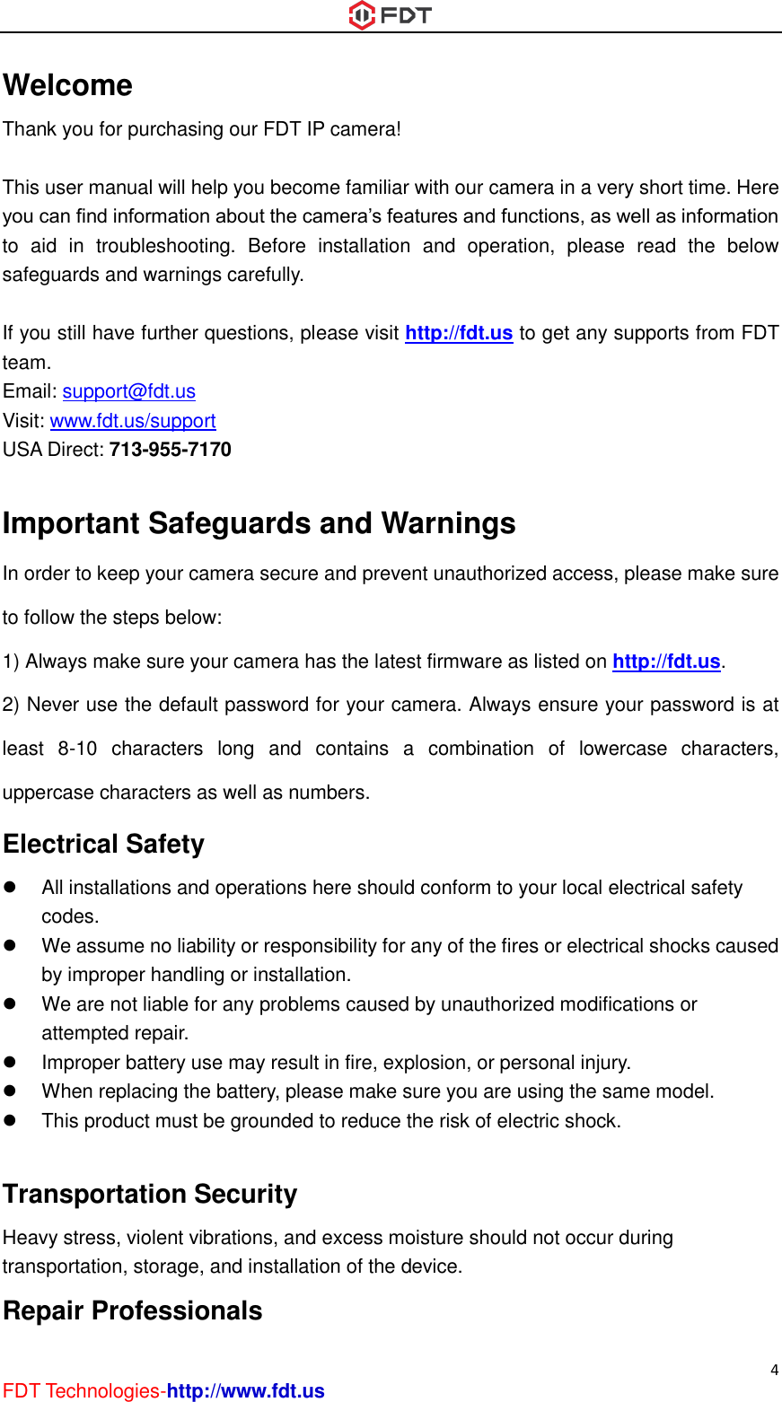  4 FDT Technologies-http://www.fdt.us Welcome Thank you for purchasing our FDT IP camera!  This user manual will help you become familiar with our camera in a very short time. Here you can find information about the camera’s features and functions, as well as information to  aid  in  troubleshooting.  Before  installation  and  operation,  please  read  the  below safeguards and warnings carefully.  If you still have further questions, please visit http://fdt.us to get any supports from FDT team. Email: support@fdt.us Visit: www.fdt.us/support USA Direct: 713-955-7170    Important Safeguards and Warnings In order to keep your camera secure and prevent unauthorized access, please make sure to follow the steps below: 1) Always make sure your camera has the latest firmware as listed on http://fdt.us. 2) Never use the default password for your camera. Always ensure your password is at least  8-10  characters  long  and  contains  a  combination  of  lowercase  characters, uppercase characters as well as numbers. Electrical Safety   All installations and operations here should conform to your local electrical safety codes.     We assume no liability or responsibility for any of the fires or electrical shocks caused by improper handling or installation.     We are not liable for any problems caused by unauthorized modifications or attempted repair.   Improper battery use may result in fire, explosion, or personal injury.   When replacing the battery, please make sure you are using the same model.   This product must be grounded to reduce the risk of electric shock.  Transportation Security   Heavy stress, violent vibrations, and excess moisture should not occur during transportation, storage, and installation of the device. Repair Professionals   