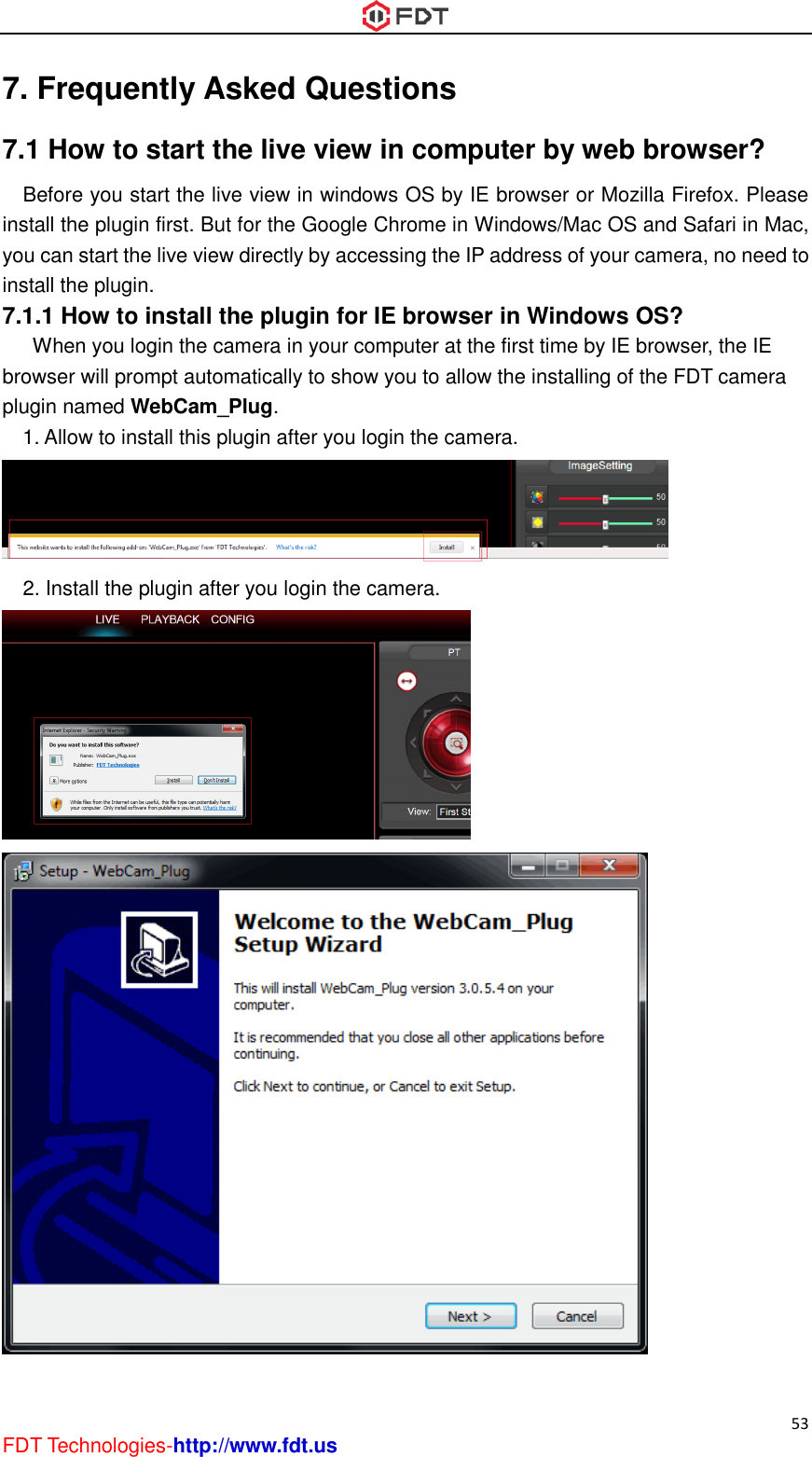  53 FDT Technologies-http://www.fdt.us 7. Frequently Asked Questions 7.1 How to start the live view in computer by web browser? Before you start the live view in windows OS by IE browser or Mozilla Firefox. Please install the plugin first. But for the Google Chrome in Windows/Mac OS and Safari in Mac, you can start the live view directly by accessing the IP address of your camera, no need to install the plugin. 7.1.1 How to install the plugin for IE browser in Windows OS?       When you login the camera in your computer at the first time by IE browser, the IE browser will prompt automatically to show you to allow the installing of the FDT camera plugin named WebCam_Plug.   1. Allow to install this plugin after you login the camera.  2. Install the plugin after you login the camera.   