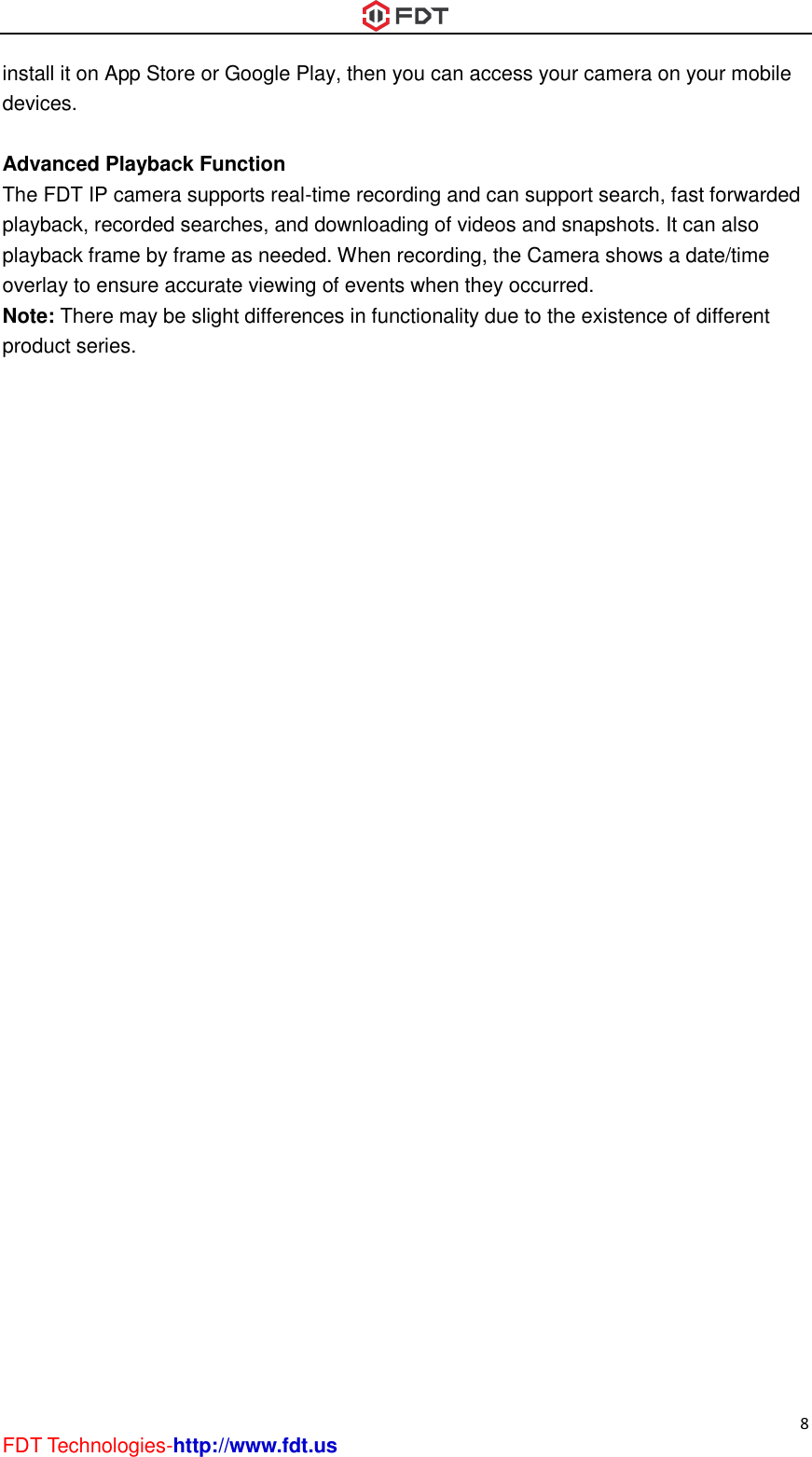  8 FDT Technologies-http://www.fdt.us install it on App Store or Google Play, then you can access your camera on your mobile devices.  Advanced Playback Function The FDT IP camera supports real-time recording and can support search, fast forwarded playback, recorded searches, and downloading of videos and snapshots. It can also playback frame by frame as needed. When recording, the Camera shows a date/time overlay to ensure accurate viewing of events when they occurred.   Note: There may be slight differences in functionality due to the existence of different product series. 