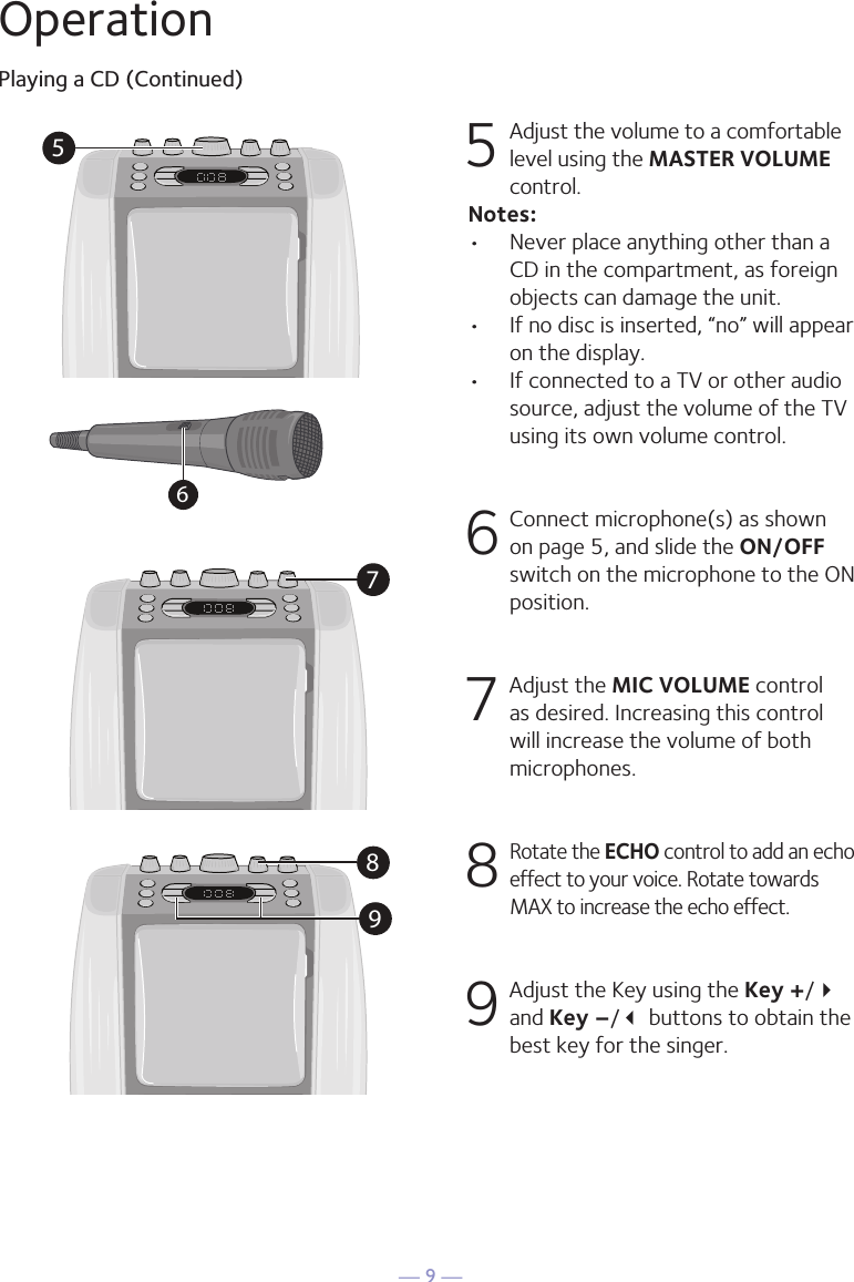 &mdash; 9 &mdash;57896OperationPlaying a CD (Continued)5 Adjust the volume to a comfortable level using the MASTER VOLUME control.    Notes:&bull;  Never place anything other than a CD in the compartment, as foreign objects can damage the unit.&bull;  If no disc is inserted, &ldquo;no&rdquo; will appear on the display.&bull;   If connected to a TV or other audio source, adjust the volume of the TV using its own volume control. 6  Connect microphone(s) as shown on page 5, and slide the ON/OFF switch on the microphone to the ON position.7  Adjust the MIC VOLUME control as desired. Increasing this control will increase the volume of both microphones.8  Rotate the ECHO control to add an echo effect to your voice. Rotate towards MAX to increase the echo effect.9  Adjust the Key using the Key +/ and Key &ndash;/ buttons to obtain the best key for the singer.