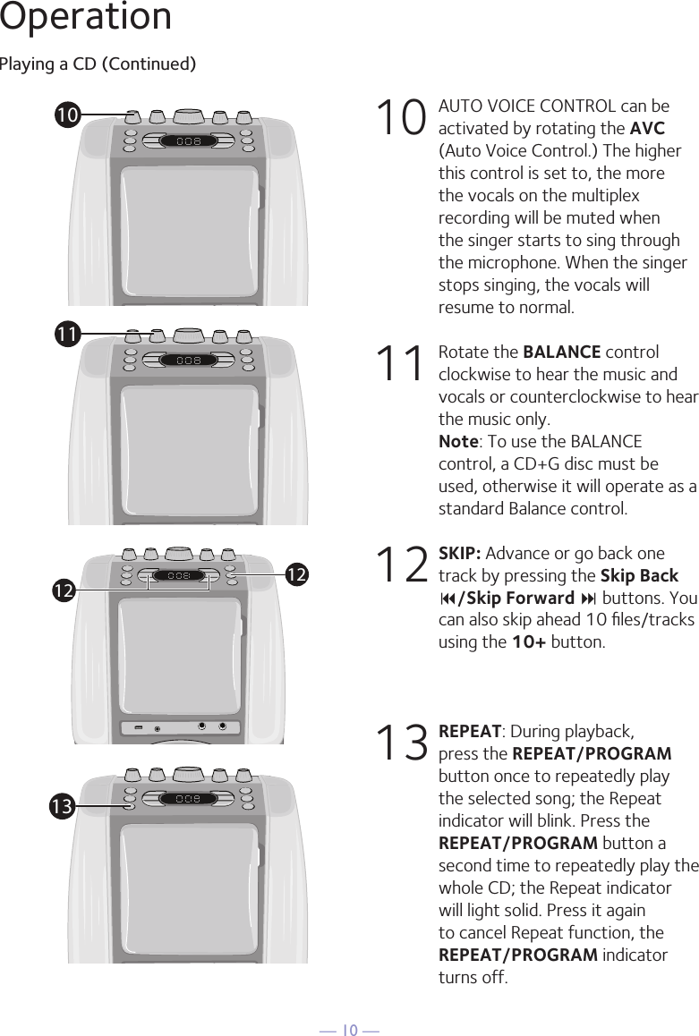 &mdash; 10 &mdash;OperationPlaying a CD (Continued)10 AUTO VOICE CONTROL can be activated by rotating the AVC (Auto Voice Control.) The higher this control is set to, the more the vocals on the multiplex recording will be muted when the singer starts to sing through the microphone. When the singer stops singing, the vocals will resume to normal.11  Rotate the BALANCE control clockwise to hear the music and vocals or counterclockwise to hear the music only. Note: To use the BALANCE control, a CD+G disc must be used, otherwise it will operate as a standard Balance control.12 SKIP: Advance or go back one track by pressing the Skip Back 9/Skip Forward : buttons. You can also skip ahead 10 ﬁles/tracks using the 10+ button.13 REPEAT: During playback, press the REPEAT/PROGRAM button once to repeatedly play the selected song; the Repeat indicator will blink. Press the REPEAT/PROGRAM button a second time to repeatedly play the whole CD; the Repeat indicator will light solid. Press it again to cancel Repeat function, the REPEAT/PROGRAM indicator turns off.1011121213
