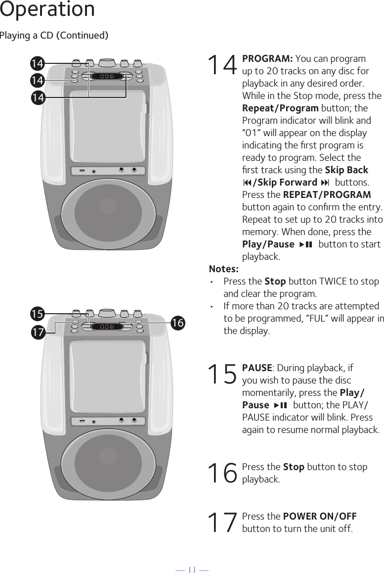 &mdash; 11 &mdash;OperationPlaying a CD (Continued)14 PROGRAM: You can program up to 20 tracks on any disc for playback in any desired order. While in the Stop mode, press the Repeat/Program button; the Program indicator will blink and &ldquo;01&rdquo; will appear on the display indicating the ﬁrst program is ready to program. Select the ﬁrst track using the Skip Back 9/Skip Forward :  buttons. Press the REPEAT/PROGRAM button again to conﬁrm the entry. Repeat to set up to 20 tracks into memory. When done, press the Play/Pause    button to start playback.Notes: &bull;  Press the Stop button TWICE to stop and clear the program.&bull;  If more than 20 tracks are attempted to be programmed, &ldquo;FUL&rdquo; will appear in the display.15  PAUSE: During playback, if you wish to pause the disc momentarily, press the Play/Pause   button; the PLAY/PAUSE indicator will blink. Press again to resume normal playback.16  Press the Stop button to stop playback.17  Press the POWER ON/OFF button to turn the unit off.141414161517