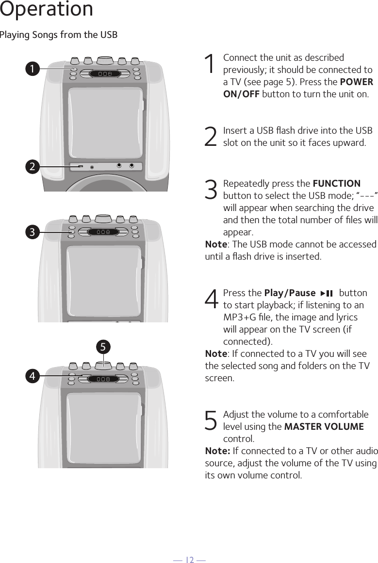 &mdash; 12 &mdash;OperationPlaying Songs from the USB1 Connect the unit as described previously; it should be connected to a TV (see page 5). Press the POWER ON/OFF button to turn the unit on.  2   Insert a USB ﬂash drive into the USB slot on the unit so it faces upward.3  Repeatedly press the FUNCTION button to select the USB mode; &ldquo;---&rdquo; will appear when searching the drive and then the total number of ﬁles will appear.Note: The USB mode cannot be accessed until a ﬂash drive is inserted. 4  Press the Play/Pause    button to start playback; if listening to an MP3+G ﬁle, the image and lyrics will appear on the TV screen (if connected).Note: If connected to a TV you will see the selected song and folders on the TV screen.5 Adjust the volume to a comfortable level using the MASTER VOLUME control.    Note: If connected to a TV or other audio source, adjust the volume of the TV using its own volume control.12345