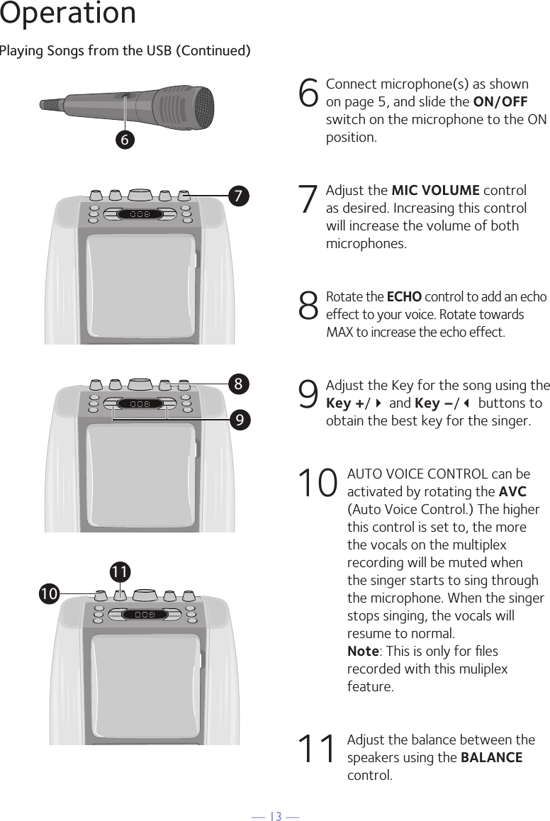 &mdash; 13 &mdash;OperationPlaying Songs from the USB (Continued)6  Connect microphone(s) as shown on page 5, and slide the ON/OFF switch on the microphone to the ON position.7  Adjust the MIC VOLUME control as desired. Increasing this control will increase the volume of both microphones.8  Rotate the ECHO control to add an echo effect to your voice. Rotate towards MAX to increase the echo effect.9  Adjust the Key for the song using the Key +/ and Key &ndash;/ buttons to obtain the best key for the singer.10 AUTO VOICE CONTROL can be activated by rotating the AVC (Auto Voice Control.) The higher this control is set to, the more the vocals on the multiplex recording will be muted when the singer starts to sing through the microphone. When the singer stops singing, the vocals will resume to normal.  Note: This is only for ﬁles recorded with this muliplex feature.11  Adjust the balance between the speakers using the BALANCE control.67891011