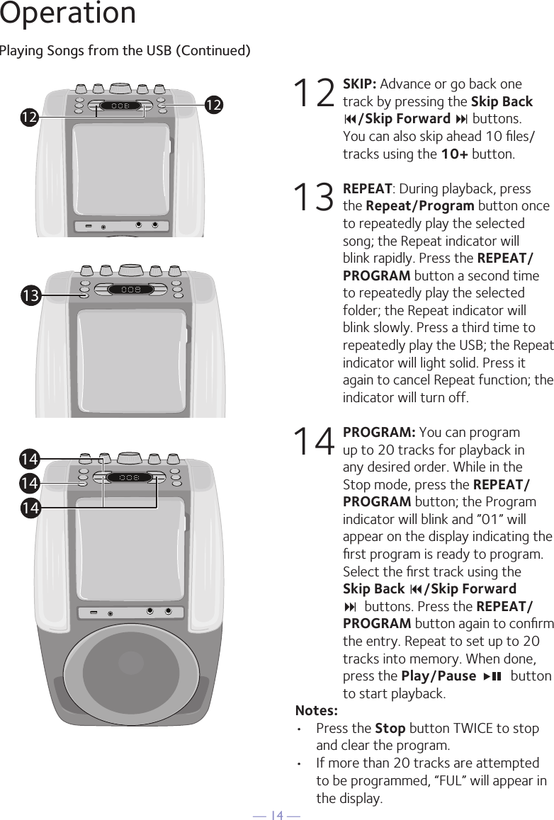 &mdash; 14 &mdash;OperationPlaying Songs from the USB (Continued)12 SKIP: Advance or go back one track by pressing the Skip Back 9/Skip Forward : buttons.  You can also skip ahead 10 ﬁles/tracks using the 10+ button.13 REPEAT: During playback, press the Repeat/Program button once to repeatedly play the selected song; the Repeat indicator will blink rapidly. Press the REPEAT/PROGRAM button a second time to repeatedly play the selected folder; the Repeat indicator will blink slowly. Press a third time to repeatedly play the USB; the Repeat indicator will light solid. Press it again to cancel Repeat function; the indicator will turn off.14 PROGRAM: You can program up to 20 tracks for playback in any desired order. While in the Stop mode, press the REPEAT/PROGRAM button; the Program indicator will blink and &rdquo;01&rdquo; will appear on the display indicating the ﬁrst program is ready to program. Select the ﬁrst track using the Skip Back 9/Skip Forward :  buttons. Press the REPEAT/PROGRAM button again to conﬁrm the entry. Repeat to set up to 20 tracks into memory. When done, press the Play/Pause    button to start playback.Notes: &bull;  Press the Stop button TWICE to stop and clear the program.&bull;  If more than 20 tracks are attempted to be programmed, &ldquo;FUL&rdquo; will appear in the display.121213141414