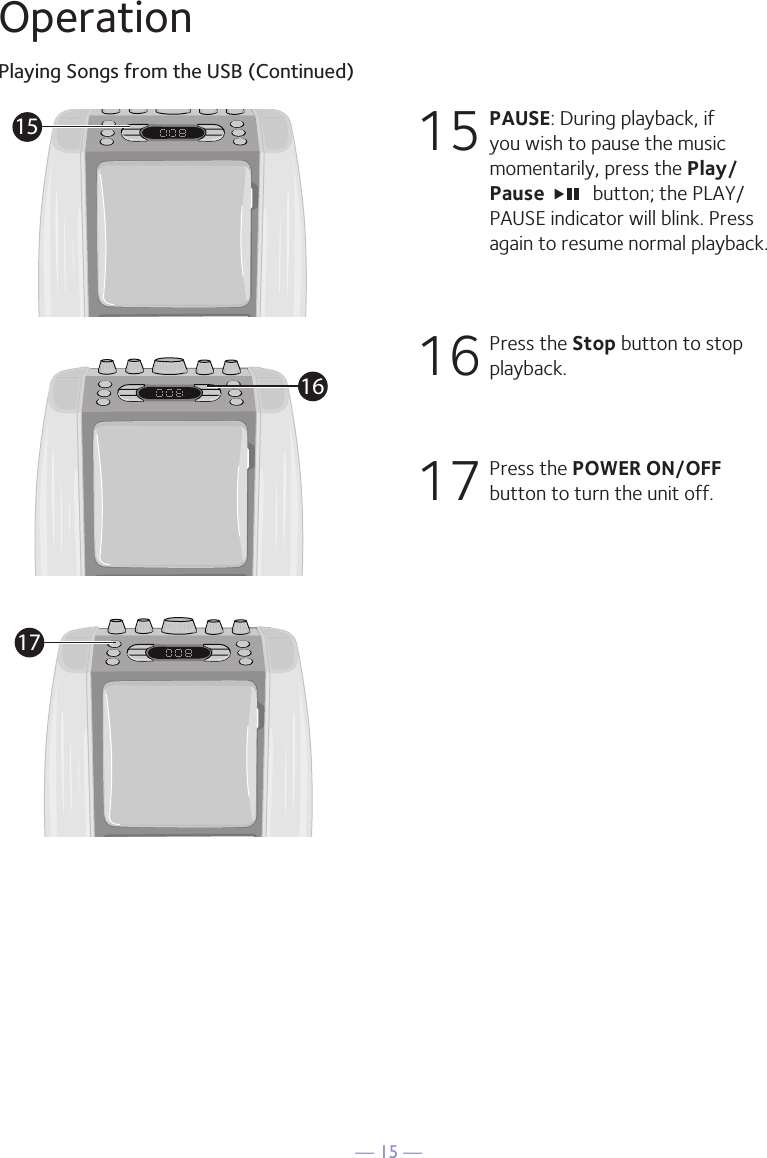 &mdash; 15 &mdash;OperationPlaying Songs from the USB (Continued)15  PAUSE: During playback, if you wish to pause the music momentarily, press the Play/Pause   button; the PLAY/PAUSE indicator will blink. Press again to resume normal playback.16  Press the Stop button to stop playback.17  Press the POWER ON/OFF button to turn the unit off.151617