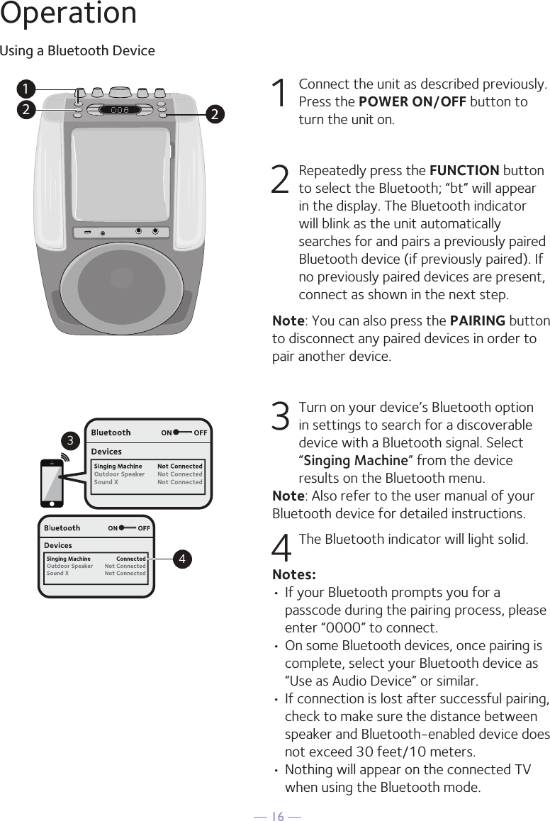 &mdash; 16 &mdash;OperationUsing a Bluetooth Device1  Connect the unit as described previously. Press the POWER ON/OFF button to turn the unit on.2  Repeatedly press the FUNCTION button to select the Bluetooth; &ldquo;bt&rdquo; will appear in the display. The Bluetooth indicator will blink as the unit automatically searches for and pairs a previously paired Bluetooth device (if previously paired). If no previously paired devices are present, connect as shown in the next step.Note: You can also press the PAIRING button to disconnect any paired devices in order to pair another device.  3 Turn on your device&rsquo;s Bluetooth option in settings to search for a discoverable device with a Bluetooth signal. Select &ldquo;Singing Machine&rdquo; from the device results on the Bluetooth menu. Note: Also refer to the user manual of your Bluetooth device for detailed instructions.  4 The Bluetooth indicator will light solid.Notes: &bull; If your Bluetooth prompts you for a passcode during the pairing process, please enter &ldquo;0000&rdquo; to connect. &bull;  On some Bluetooth devices, once pairing is complete, select your Bluetooth device as &ldquo;Use as Audio Device&rdquo; or similar.&bull; If connection is lost after successful pairing, check to make sure the distance between speaker and Bluetooth-enabled device does not exceed 30 feet/10 meters.&bull; Nothing will appear on the connected TV when using the Bluetooth mode.Please connect your Music DeviceYour Music Device is connected34Please connect your Music DeviceYour Music Device is connected212