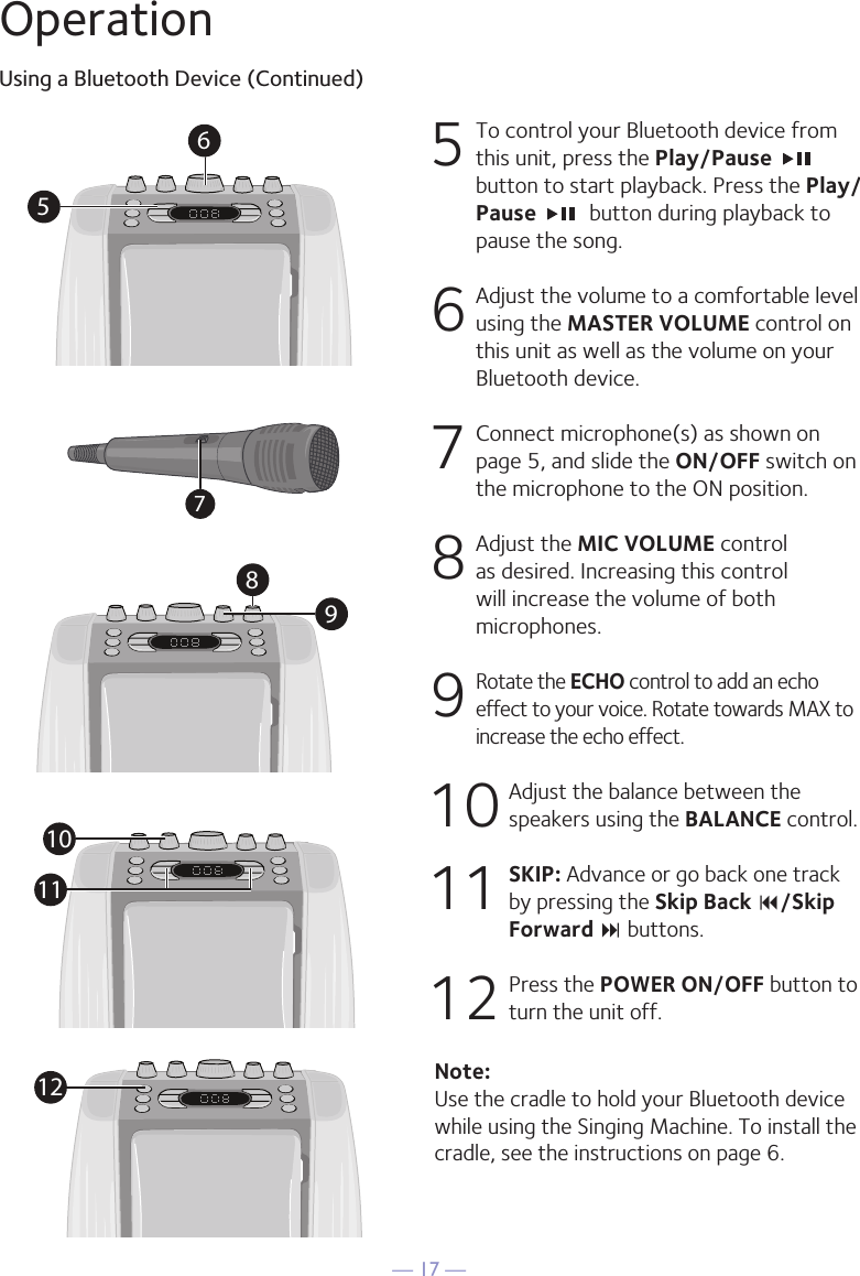 &mdash; 17 &mdash;OperationUsing a Bluetooth Device (Continued)5  To control your Bluetooth device from this unit, press the Play/Pause   button to start playback. Press the Play/Pause   button during playback to pause the song. 6  Adjust the volume to a comfortable level using the MASTER VOLUME control on this unit as well as the volume on your Bluetooth device.  7   Connect microphone(s) as shown on page 5, and slide the ON/OFF switch on the microphone to the ON position.8  Adjust the MIC VOLUME control as desired. Increasing this control will increase the volume of both microphones.9 Rotate the ECHO control to add an echo effect to your voice. Rotate towards MAX to increase the echo effect.10  Adjust the balance between the speakers using the BALANCE control.11 SKIP: Advance or go back one track by pressing the Skip Back 9/Skip Forward : buttons.12  Press the POWER ON/OFF button to turn the unit off.Note: Use the cradle to hold your Bluetooth device while using the Singing Machine. To install the cradle, see the instructions on page 6.56981011127