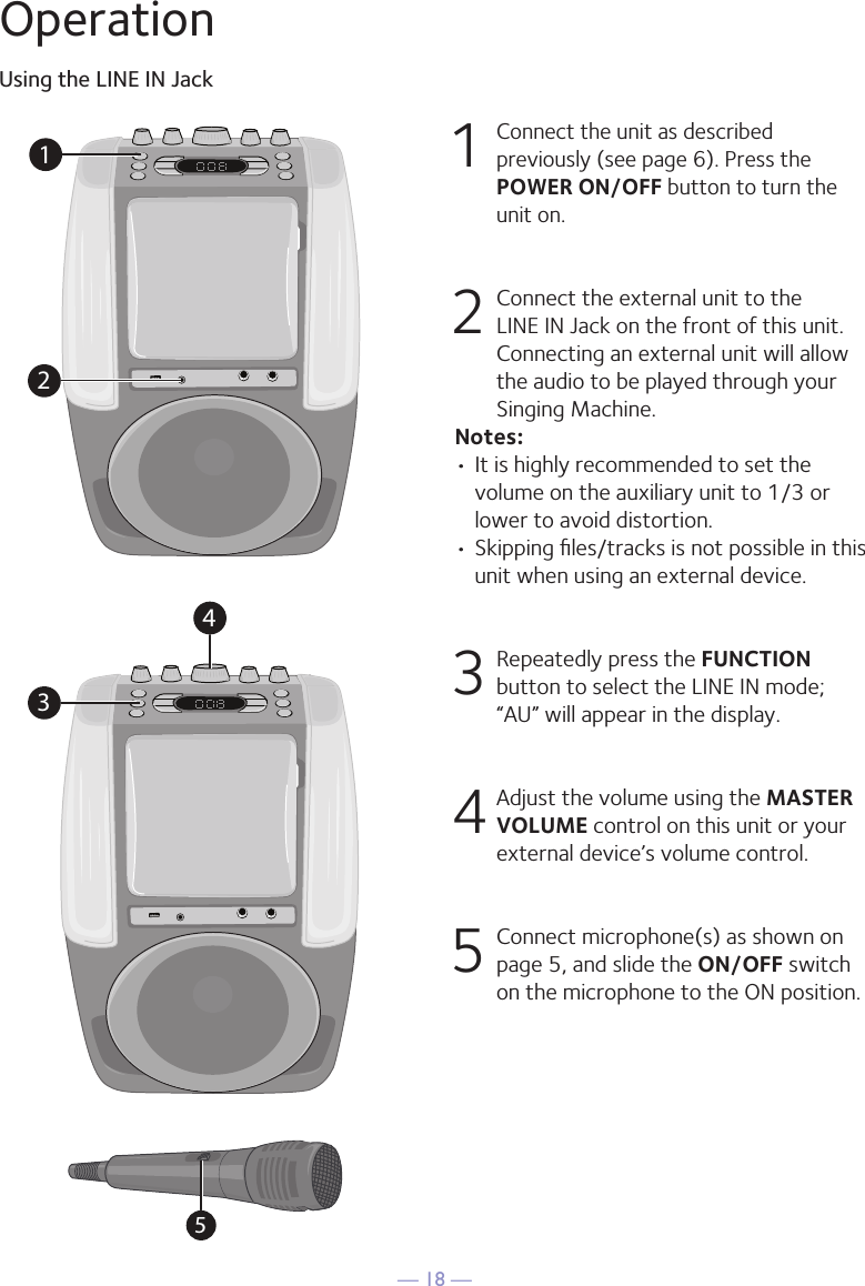 &mdash; 18 &mdash;OperationUsing the LINE IN Jack1 Connect the unit as described previously (see page 6). Press the POWER ON/OFF button to turn the unit on. 2   Connect the external unit to the LINE IN Jack on the front of this unit. Connecting an external unit will allow the audio to be played through your Singing Machine.Notes:&bull; It is highly recommended to set the volume on the auxiliary unit to 1/3 or lower to avoid distortion.&bull; Skipping ﬁles/tracks is not possible in this unit when using an external device.3 Repeatedly press the FUNCTION button to select the LINE IN mode; &ldquo;AU&rdquo; will appear in the display.4 Adjust the volume using the MASTER VOLUME control on this unit or your external device&rsquo;s volume control.5  Connect microphone(s) as shown on page 5, and slide the ON/OFF switch on the microphone to the ON position.12345