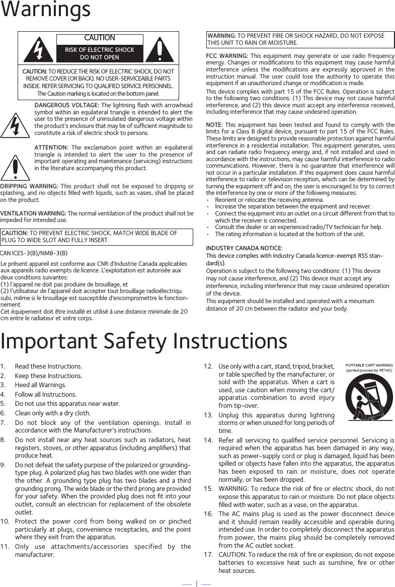 &mdash; 1 &mdash;Important Safety Instructions1.  Read these Instructions.2.   Keep these Instructions.3.   Heed all Warnings.4.   Follow all Instructions.5.   Do not use this apparatus near water.6.   Clean only with a dry cloth.7.   Do  not  block  any  of  the  ventilation  openings.  Install  in accordance with the Manufacturer&rsquo;s instructions.8.   Do not  install  near  any  heat  sources  such  as  radiators,  heat registers, stoves, or other apparatus (including ampliﬁers) that produce heat.9.   Do not defeat the safety purpose of the polarized or grounding-type plug. A polarized plug has two blades with one wider than the other. A grounding type plug has  two  blades  and  a  third grounding prong. The wide blade or the third prong are provided for your safety. When the provided plug does not ﬁt into your outlet, consult an electrician for replacement of the obsolete outlet.10.   Protect  the  power  cord  from  being  walked  on  or  pinched particularly at  plugs,  convenience  receptacles,  and the point where they exit from the apparatus.11.   Only  use  attachments/accessories  specified  by  the manufacturer.12.   Use only with a cart, stand, tripod, bracket, or table speciﬁed by the manufacturer, or sold  with  the  apparatus. When  a  cart  is used, use caution when moving the cart/apparatus  combination  to  avoid  injury from tip-over.13.   Unplug  this  apparatus  during  lightning storms or when unused for long periods of time.14.   Refer all servicing  to  qualiﬁed  service  personnel.  Servicing is required when the apparatus has been damaged in any way, such as power-supply cord or plug is damaged, liquid has been spilled or objects have fallen into the apparatus, the apparatus has  been  exposed  to  rain  or  moisture,  does  not  operate normally, or has been dropped.15.   WARNING: To reduce the risk of ﬁre or electric shock, do not expose this apparatus to rain or moisture. Do not place objects ﬁlled with water, such as a vase, on the apparatus.16.   The  AC  mains plug  is  used  as the  power  disconnect  device and  it  should  remain readily  accessible  and  operable during intended use. In order to completely disconnect the apparatus from power, the mains plug should be completely removed from the AC outlet socket.17.   CAUTION: To reduce the risk of ﬁre or explosion, do not expose batteries  to  excessive  heat  such  as  sunshine,  ﬁre  or  other  heat sources.WarningsCAUTION: TO REDUCE THE RISK OF ELECTRIC SHOCK, DO NOT REMOVE COVER (OR BACK). NO USER-SERVICEABLE PARTS INSIDE. REFER SERVICING TO QUALIFIED SERVICE PERSONNEL. The Caution marking is located on the bottom panel.DANGEROUS VOLTAGE: The  lightning ﬂash  with arrowhead symbol within an equilateral triangle is intended to alert the user to the presence of uninsulated dangerous voltage within the product&rsquo;s enclosure that may be of sufﬁcient magnitude to constitute a risk of electric shock to persons.CAUTION: TO PREVENT ELECTRIC SHOCK, MATCH WIDE BLADE OF PLUG TO WIDE SLOT AND FULLY INSERT.WARNING: TO PREVENT FIRE OR SHOCK HAZARD, DO NOT EXPOSE THIS UNIT TO RAIN OR MOISTURE.ATTENTION:  The  exclamation  point  within  an  equilateral triangle  is  intended  to  alert  the  user  to  the  presence  of important operating and maintenance (servicing) instructions in the literature accompanying this product.FCC  WARNING:  This  equipment  may  generate or  use  radio  frequency energy. Changes or modiﬁcations to this equipment may cause harmful interference  unless  the  modiﬁcations  are  expressly  approved  in  the instruction  manual.  The  user  could  lose  the  authority  to  operate  this equipment if an unauthorized change or modiﬁcation is made.This device complies with part 15 of the FCC Rules. Operation is subject to the following two conditions: (1) This device may not cause harmful interference, and (2) this device must accept any interference received, including interference that may cause undesired operation.DRIPPING  WARNING:  This  product  shall  not  be  exposed  to  dripping  or splashing, and no objects ﬁlled with liquids, such as vases, shall be placed on the product.VENTILATION WARNING: The normal ventilation of the product shall not be impeded for intended use.NOTE:  This  equipment  has  been tested  and  found  to  comply with  the limits for a Class B digital device, pursuant to part 15 of the FCC Rules. These limits are designed to provide reasonable protection against harmful interference in  a residential  installation. This  equipment generates, uses and can radiate radio  frequency energy  and, if  not installed and used in accordance with the instructions, may cause harmful interference to radio communications. However, there is  no  guarantee  that interference will not occur in a particular installation. If this equipment does cause harmful interference to radio or television reception, which can be determined by turning the equipment off and on, the user is encouraged to try to correct the interference by one or more of the following measures:&bull;  Reorient or relocate the receiving antenna.&bull;  Increase the separation between the equipment and receiver.&bull;  Connect the equipment into an outlet on a circuit different from that to which the receiver is connected.&bull;  Consult the dealer or an experienced radio/TV technician for help.&bull;  The rating information is located at the bottom of the unit.CAN ICES-3(B)/NMB-3(B)CAUTIONRISK OF ELECTRIC SHOCKDO NOT OPENINDUSTRY CANADA NOTICE: This device complies with Industry Canada licence-exempt RSS stan-dard(s). Operation is subject to the following two conditions: (1) This device may not cause interference, and (2) This device must accept any interference, including interference that may cause undesired operation of the device.This equipment should be installed and operated with a minumum distance of 20 cm between the radiator and your body.Le pr&eacute;sent appareil est conforme aux CNR d&rsquo;Industrie Canada applicables aux appareils radio exempts de licence. L&rsquo;exploitation est autoris&eacute;e aux deux conditions suivantes: (1) l&rsquo;appareil ne doit pas produire de brouillage, et (2) l&rsquo;utilisateur de l&rsquo;appareil doit accepter tout brouillage radio&eacute;lectriqu subi, m&ecirc;me si le brouillage est susceptible d&rsquo;encompromettre le fonction-nement.Cet &eacute;quipement doit &ecirc;tre install&eacute; et utilis&eacute; &agrave; une distance minimale de 20 cm entre le radiateur et votre corps.