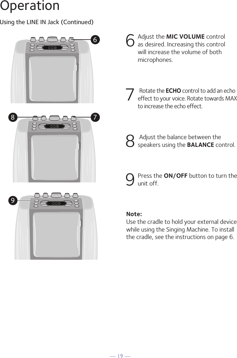 &mdash; 19 &mdash;OperationUsing the LINE IN Jack (Continued)6 Adjust the MIC VOLUME control as desired. Increasing this control will increase the volume of both microphones.7  Rotate the ECHO control to add an echo effect to your voice. Rotate towards MAX to increase the echo effect.8  Adjust the balance between the speakers using the BALANCE control.9 Press the ON/OFF button to turn the unit off.Note: Use the cradle to hold your external device while using the Singing Machine. To install the cradle, see the instructions on page 6.68 79