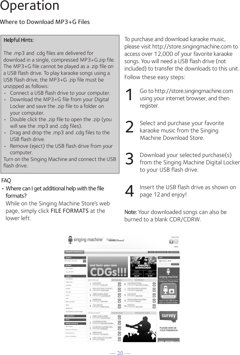 &mdash; 20 &mdash;OperationWhere to Download MP3+G Files24OperationTo purchase and download karaoke music,please visit http://store.singingmachine.com toaccess over 12,000 of your favorite karaokesongs. You will need a USB flash drive (notincluded) to transfer the downloads to this unit. Follow these easy steps:1Go to http://store.singingmachine.comusing your internet browser, and thenregister.2Select and purchase your favoritekaraoke music from the SingingMachine Download Store.3Download your selected purchase(s)from the Singing Machine Digital Lockerto your USB flash drive.4Insert the USB flash drive as shown onpage 12 and enjoy!Note: Your downloaded songs can also beburned to a blank CDR/CDRW.Where to Download MP3+G FilesFAQ&bull; Where can I get additional help with the fileformats?While on the Singing Machine Store&rsquo;s webpage, simply click FILE FORMATS at thelower left.Helpful Hints:The .mp3 and .cdg files are delivered fordownload in a single, compressed MP3+G.zip file.The MP3+G file cannot be played as a .zip file ona USB flash drive. To play karaoke songs using aUSB flash drive, the MP3+G .zip file must beunzipped as follows:&bull; Connect a USB flash drive to your computer.&bull; Download the MP3+G file from your Digital Locker and save the .zip file to a folder onyour computer.&bull; Double click the .zip file to open the .zip (you will see the .mp3 and .cdg files).&bull; Drag and drop the .mp3 and .cdg files to the USB flash drive.&bull; Remove (eject) the USB flash drive from your computer.Turn on the Singing Machine and connect the USBflash drive.