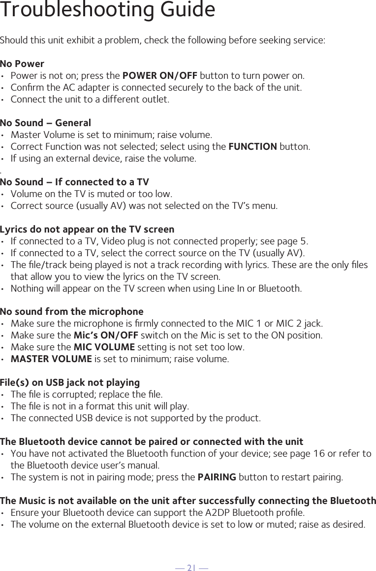 &mdash; 21 &mdash;Troubleshooting GuideShould this unit exhibit a problem, check the following before seeking service:No Power&bull;  Power is not on; press the POWER ON/OFF button to turn power on.&bull;  Conﬁrm the AC adapter is connected securely to the back of the unit.&bull;  Connect the unit to a different outlet.No Sound &ndash; General&bull;  Master Volume is set to minimum; raise volume.&bull;  Correct Function was not selected; select using the FUNCTION button.&bull;  If using an external device, raise the volume..No Sound &ndash; If connected to a TV&bull;  Volume on the TV is muted or too low.&bull;  Correct source (usually AV) was not selected on the TV&rsquo;s menu.Lyrics do not appear on the TV screen&bull;  If connected to a TV, Video plug is not connected properly; see page 5.&bull;  If connected to a TV, select the correct source on the TV (usually AV).&bull;  The ﬁle/track being played is not a track recording with lyrics. These are the only ﬁles that allow you to view the lyrics on the TV screen.&bull;  Nothing will appear on the TV screen when using Line In or Bluetooth.No sound from the microphone&bull;  Make sure the microphone is ﬁrmly connected to the MIC 1 or MIC 2 jack.&bull;  Make sure the Mic&rsquo;s ON/OFF switch on the Mic is set to the ON position.&bull;  Make sure the MIC VOLUME setting is not set too low.&bull;  MASTER VOLUME is set to minimum; raise volume.File(s) on USB jack not playing&bull;  The ﬁle is corrupted; replace the ﬁle.&bull;  The ﬁle is not in a format this unit will play.&bull;  The connected USB device is not supported by the product.The Bluetooth device cannot be paired or connected with the unit&bull;  You have not activated the Bluetooth function of your device; see page 16 or refer to the Bluetooth device user&rsquo;s manual. &bull;  The system is not in pairing mode; press the PAIRING button to restart pairing.The Music is not available on the unit after successfully connecting the Bluetooth&bull;  Ensure your Bluetooth device can support the A2DP Bluetooth proﬁle.&bull;  The volume on the external Bluetooth device is set to low or muted; raise as desired.