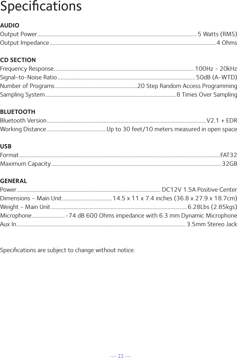 &mdash; 22 &mdash;SpeciﬁcationsAUDIOOutput Power ................................................................................................................... 5 Watts (RMS)Output Impedance ........................................................................................................................4 OhmsCD SECTIONFrequency Response ..................................................................................................... 100Hz - 20kHzSignal-to-Noise Ratio ................................................................................................... 50dB (A-WTD)Number of Programs ...........................................................20 Step Random Access ProgrammingSampling System ..............................................................................................8 Times Over SamplingBLUETOOTHBluetooth Version ...................................................................................................................V2.1 + EDRWorking Distance ...........................................Up to 30 feet/10 meters measured in open spaceUSBFormat .................................................................................................................................................FAT32Maximum Capacity ...........................................................................................................................32GBGENERALPower ........................................................................................................ DC12V 1.5A Positive CenterDimensions - Main Unit ....................................14.5 x 11 x 7.4 inches (36.8 x 27.9 x 18.7cm)Weight - Main Unit ..................................................................................................6.28Lbs (2.85kgs)Microphone ........................-74 dB 600 Ohms impedance with 6.3 mm Dynamic MicrophoneAux In .......................................................................................................................... 3.5mm Stereo JackSpeciﬁcations are subject to change without notice.