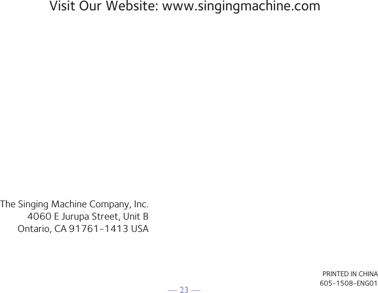&mdash; 23 &mdash;Visit Our Website: www.singingmachine.comThe Singing Machine Company, Inc.4060 E Jurupa Street, Unit BOntario, CA 91761-1413 USAPRINTED IN CHINA605-1508-ENG01