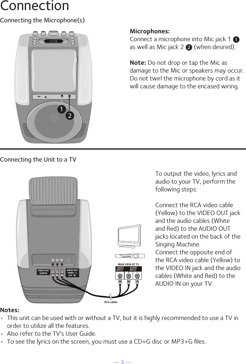&mdash; 5 &mdash;ConnectionConnecting the Microphone(s)Microphones:Connect a microphone into Mic jack 1 u  as well as Mic jack 2 v (when desired). Note: Do not drop or tap the Mic as damage to the Mic or speakers may occur. Do not twirl the microphone by cord as it will cause damage to the encased wiring.12Connecting the Unit to a TVVIDEOINPUTAUDIOINPUTR LRCA cablesVIDEO OUT(yellow)AUDIO OUT(white - Lred - R)REAR VIEW OF TVTo output the video, lyrics and audio to your TV, perform the following steps: Connect the RCA video cable (Yellow) to the VIDEO OUT jack and the audio cables (White and Red) to the AUDIO OUT jacks located on the back of the Singing Machine.Connect the opposite end of the RCA video cable (Yellow) to the VIDEO IN jack and the audio cables (White and Red) to the AUDIO IN on your TV.Notes: &bull;  This unit can be used with or without a TV, but it is highly recommended to use a TV in order to utilize all the features.&bull;  Also refer to the TV&rsquo;s User Guide. &bull;  To see the lyrics on the screen, you must use a CD+G disc or MP3+G ﬁles.
