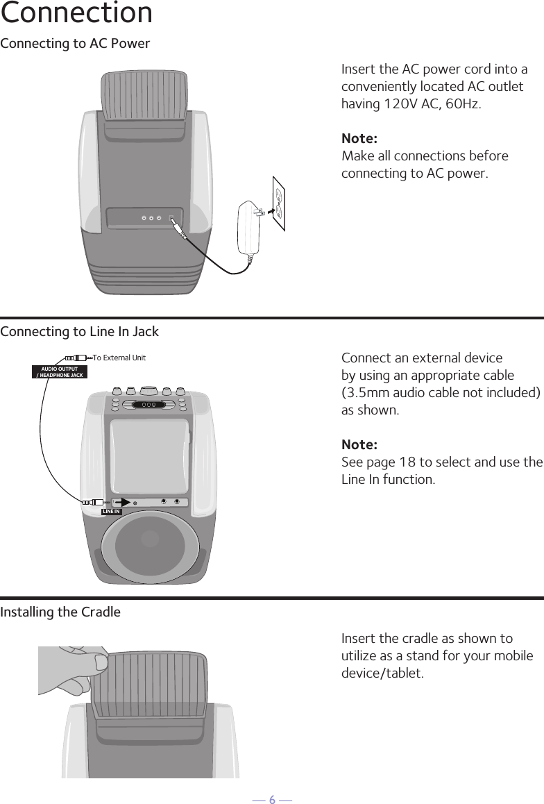 &mdash; 6 &mdash;ConnectionConnecting to AC PowerConnecting to Line In JackInstalling the CradleInsert the AC power cord into a conveniently located AC outlet having 120V AC, 60Hz. Note: Make all connections before connecting to AC power. Connect an external device by using an appropriate cable (3.5mm audio cable not included) as shown.Note: See page 18 to select and use the Line In function.Insert the cradle as shown to utilize as a stand for your mobile device/tablet.To External UnitAUDIO OUTPUT/ HEADPHONE JACKLINE IN