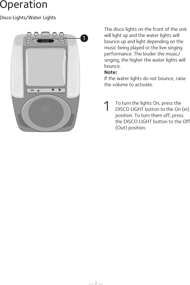 &mdash; 7 &mdash;OperationDisco Lights/Water LightsThe disco lights on the front of the unit will light up and the water lights will bounce up and light depending on the music being played or the live singing performance. The louder the music/singing, the higher the water lights will bounce. Note: If the water lights do not bounce, raise the volume to activate.1   To turn the lights On, press the DISCO LIGHT button to the On (in) position. To turn them off, press the DISCO LIGHT button to the Off (Out) position. 1