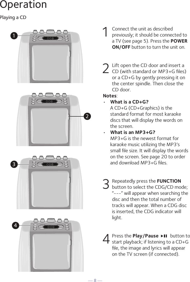 &mdash; 8 &mdash;OperationPlaying a CD1 Connect the unit as described previously; it should be connected to a TV (see page 5). Press the POWER ON/OFF button to turn the unit on.  2  Lift open the CD door and insert a CD (with standard or MP3+G ﬁles) or a CD+G by gently pressing it on the center spindle. Then close the CD door. Notes: &bull;  What is a CD+G?  A CD+G (CD+Graphics) is the standard format for most karaoke discs that will display the words on the screen.&bull;  What is an MP3+G?  MP3+G is the newest format for karaoke music utilizing the MP3&rsquo;s small ﬁle size. It will display the words on the screen. See page 20 to order and download MP3+G ﬁles.  3  Repeatedly press the FUNCTION button to select the CDG/CD mode; &ldquo;---&rdquo; will appear when searching the disc and then the total number of tracks will appear. When a CDG disc is inserted, the CDG indicator will light.4 Press the Play/Pause    button to start playback; if listening to a CD+G ﬁle, the image and lyrics will appear on the TV screen (if connected).1234
