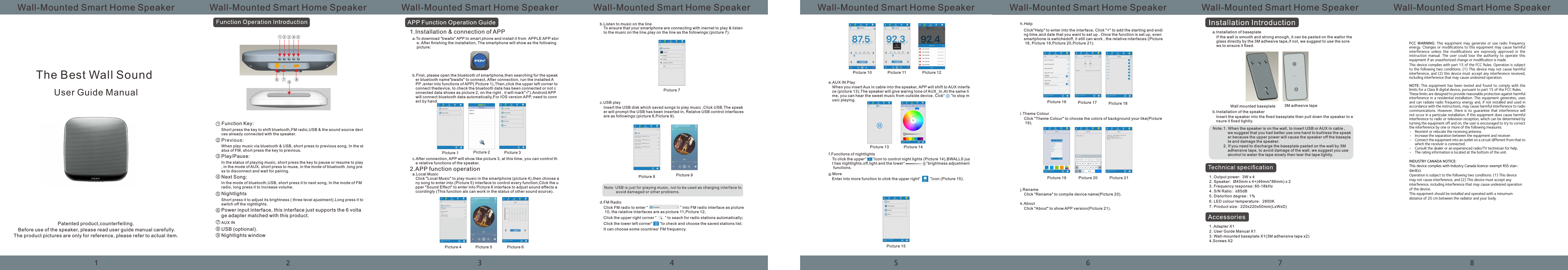 Wall-Mounted Smart Home Speaker Wall-Mounted Smart Home Speaker Wall-Mounted Smart Home Speaker Wall-Mounted Smart Home Speaker Wall-Mounted Smart Home Speaker Wall-Mounted Smart Home Speaker Wall-Mounted Smart Home Speaker Wall-Mounted Smart Home SpeakerThe Best Wall Sound User Guide ManualPatented product,counterfeiting.Before use of the speaker, please read user guide manual carefully.The product pictures are only for reference, please refer to actual item.Function Key:Short press the key to shift bluetooth,FM radio,USB &amp; the sound source devices already connected with the speaker. When play music via bluetooth &amp; USB, short press to previous song, In the status of FM, short press the key to previous. Play/Pause:In the status of playing music, short press the key to pause or resume to play, in the mode of AUX, short press to muse, in the mode of bluetooth ,long press to disconnect and wait for pairing. Next Song:In the mode of bluetooth,USB, short press it to next song, In the mode of FM radio, long press it to increase volume.Nightlights Short press it to adjust its brightness ( three level ajustment).Long press it toswitch off the nightlights.Power input interface, this interface just supports the 6 voltage adapter matched with this product.AUX INUSB (optional).Nightlights windowAPP Function Operation Guide1.Installation &amp; connection of APPa.To download "bwalls" APP to smart phone and install it from  APPLE APP stor    e. After nishing the installation, The smartphone will show as the following     picture:b.First, please open the bluetooth of smartphone,then searching for the speak   er bluetooth name"bwalls" to connect, After connection, run the installed A   PP ,enter into functions of APP( Picture 1),Then,click the upper left corner to    connect thedevice, to check the bluetooth data has been connected or not c   onnected data shows as picture 2, on the right , it will mark"&radic;").Android APP    will connect bluetooth data automatically,For IOS version APP, need to conn   ect by hand.c.After connection, APP will show like picture 3, at this time, you can control th   e relative functions of the speaker. 2.APP function operation a.Local Music Click "Local Music" to play music in the smartphone (picture 4),then choose any song to enter into (Picture 5) interface to control every function;Click the upper "Sound Effect" to enter into Picture 6 interface to adjust sound effects accordingly (This function als can work in the status of other sound source).b.Listen to music on the lineTo ensure that your smartphone are connecting with inernet to play &amp; listen to the music on the line,play on the line as the followings:(picture 7).c.USB playInsert the USB disk which saved songs to play music ,Click USB,The speaker will prompt the USB has been inserted in, Relatve USB control interfacesare as followings:(picture 8,Picture 9).d.FM RadioClick FM radio to enter &ldquo;                              &rdquo; into FM radio interface as picture 10, the ralative interfaces are as picture 11,Picture 12;Click the upper right corner &ldquo;        &rdquo; to seach for radio stations automatically;Click the lower left corner&ldquo;       &rdquo;to check and choose the saved stations list;It can choose some countries' FM frequency.e.AUX IN PlayWhen you insert Aux in cable into the speaker, APP will shift to AUX interface (picture 13),The speaker will give waring tone of AUX_In,At the same time, you can hear the sweet music from outside device. Cick&ldquo;      &rdquo;to stop music playing.f.Functions of nightlightsTo click the upper &ldquo;      &rdquo;Icon to control night lights (Picture 14),BWALLS just has nightlights,off,light and the lower&ldquo;                    &rdquo;brightness adjustment functions.g.MoreEnter into more function to click the upper right&ldquo;         &rdquo;Icon (Picture 15).h.HelpClick"Help" to enter into the interface, Click "+" to add the starting and ending time,and date that you want to set up . Once the function is set up, even smartphone is switchedoff, it still can work , the relative interfaces:(Picture 18, Picture 19,Picture 20,Picture 21).i.Theme ColourClick "Theme Colour" to choose the colors of background your like(Picture 19).j.RenameClick "Rename" to compile device name(Picture 20).k.AboutClick "About" to show APP version(Picture 21).a.Installation of baseplateIf the wall is smooth and strong enough, it can be pasted on the wallor the glass directly by the 3M adhesive tape,if not, we suggest to use the screws to ensure it xed.Wall mounted baseplate 3M adhesive tapeb.Installation of the speakerInsert the speaker into the xed baseplate then pull down the speaker to ensure it xed tightly.1. When the speaker is on the wall, to insert USB or AUX in cable ,     we suggest that you had better use one hand to buttress the speak    er because the upper power will cause the speaker off the basepla    te and damage the speaker.Note:2. If you need to discharge the baseplate pasted on the wall by 3M     adhensive tape, to avoid damage of the wall, we suggest you use     alcohol to water the tape slowly then tear the tape lightly.1. Output power:  3W x 42. Speaker: &Oslash;40mm x 4+(46mm*86mm) x 2 3. Frequency response: 80-18kHz4. S/N Ratio:&ge;85dB5. Distortion degree:1%6. LED colour temperature:2850K7. Product size:220x220x50mm(LxWxD)1. Adapter X12. User Guide Manual X13. Wall-mounted baseplate X1(3M adhensive tape x2)4.Screws X2 Picture 1 Picture 2 Picture 3Picture 4 Picture 5 Picture 6Picture 7Picture 8 Picture 9Picture 10 Picture 11 Picture 12Picture 13 Picture 14Picture 15Picture 16Picture 19 Picture 20 Picture 21Picture 17 Picture 18FCC  WARNING:  This  equipment  may  generate  or  use  radio  frequency energy. Changes or modiﬁcations to this equipment may cause harmful interference  unless  the  modiﬁcations  are  expressly  approved  in  the instruction  manual.  The  user  could  lose  the  authority  to  operate  this equipment if an unauthorized change or modiﬁcation is made.This device complies with part 15 of the FCC Rules. Operation is subject to the following two conditions: (1) This device may not cause harmful interference, and (2) this device must accept any interference received, including interference that may cause undesired operation.NOTE:  This  equipment  has  been  tested  and  found  to  comply  with  the limits for a Class B digital device, pursuant to part 15 of the FCC Rules. These limits are designed to provide reasonable protection against harmful interference in a residential installation. This equipment generates, uses and can radiate radio frequency energy and, if not installed and used in accordance with the instructions, may cause harmful interference to radio communications. However,  there is  no guarantee  that interference  will not occur in a particular installation. If this equipment does cause harmful interference to radio or television reception, which can be determined by turning the equipment off and on, the user is encouraged to try to correct the interference by one or more of the following measures:&bull;  Reorient or relocate the receiving antenna.&bull;  Increase the separation between the equipment and receiver.&bull;  Connect the equipment into an outlet on a circuit different from that to which the receiver is connected.&bull;  Consult the dealer or an experienced radio/TV technician for help.&bull;  The rating information is located at the bottom of the unit.INDUSTRY CANADA NOTICE: This device complies with Industry Canada licence-exempt RSS stan-dard(s). Operation is subject to the following two conditions: (1) This device may not cause interference, and (2) This device must accept any interference, including interference that may cause undesired operation of the device.This equipment should be installed and operated with a minumum distance of 20 cm between the radiator and your body.