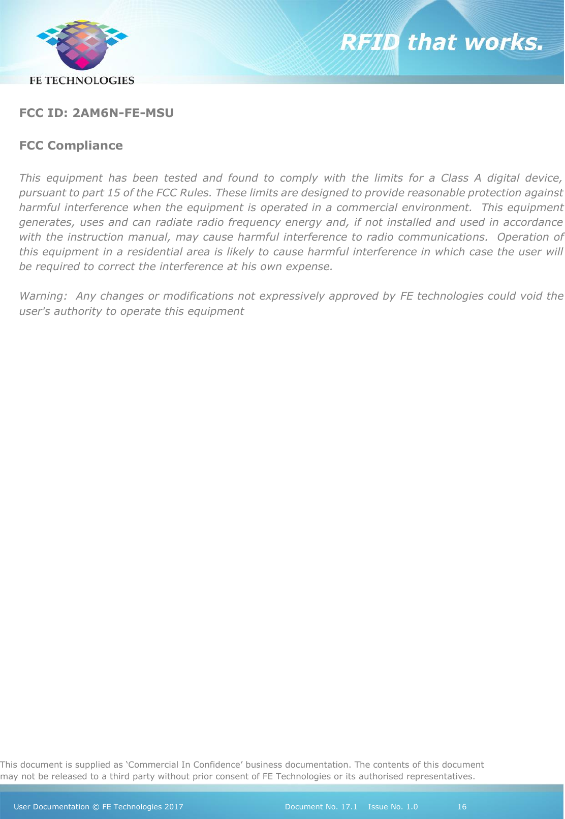   This document is supplied as ‘Commercial In Confidence’ business documentation. The contents of this document may not be released to a third party without prior consent of FE Technologies or its authorised representatives.  User Documentation © FE Technologies 2017                                 Document No. 17.1    Issue No. 1.0               16   FCC ID: 2AM6N-FE-MSU  FCC Compliance  This  equipment  has  been  tested  and  found  to  comply  with  the  limits  for  a  Class  A  digital  device, pursuant to part 15 of the FCC Rules. These limits are designed to provide reasonable protection against harmful interference when the equipment is operated in a commercial environment.  This equipment generates, uses and can radiate radio frequency energy and, if not installed and used in accordance with the instruction manual, may cause harmful interference to radio communications.  Operation of this equipment in a residential area is likely to cause harmful interference in which case the user will be required to correct the interference at his own expense.  Warning:  Any changes or modifications not expressively approved by FE technologies could void the user&apos;s authority to operate this equipment    