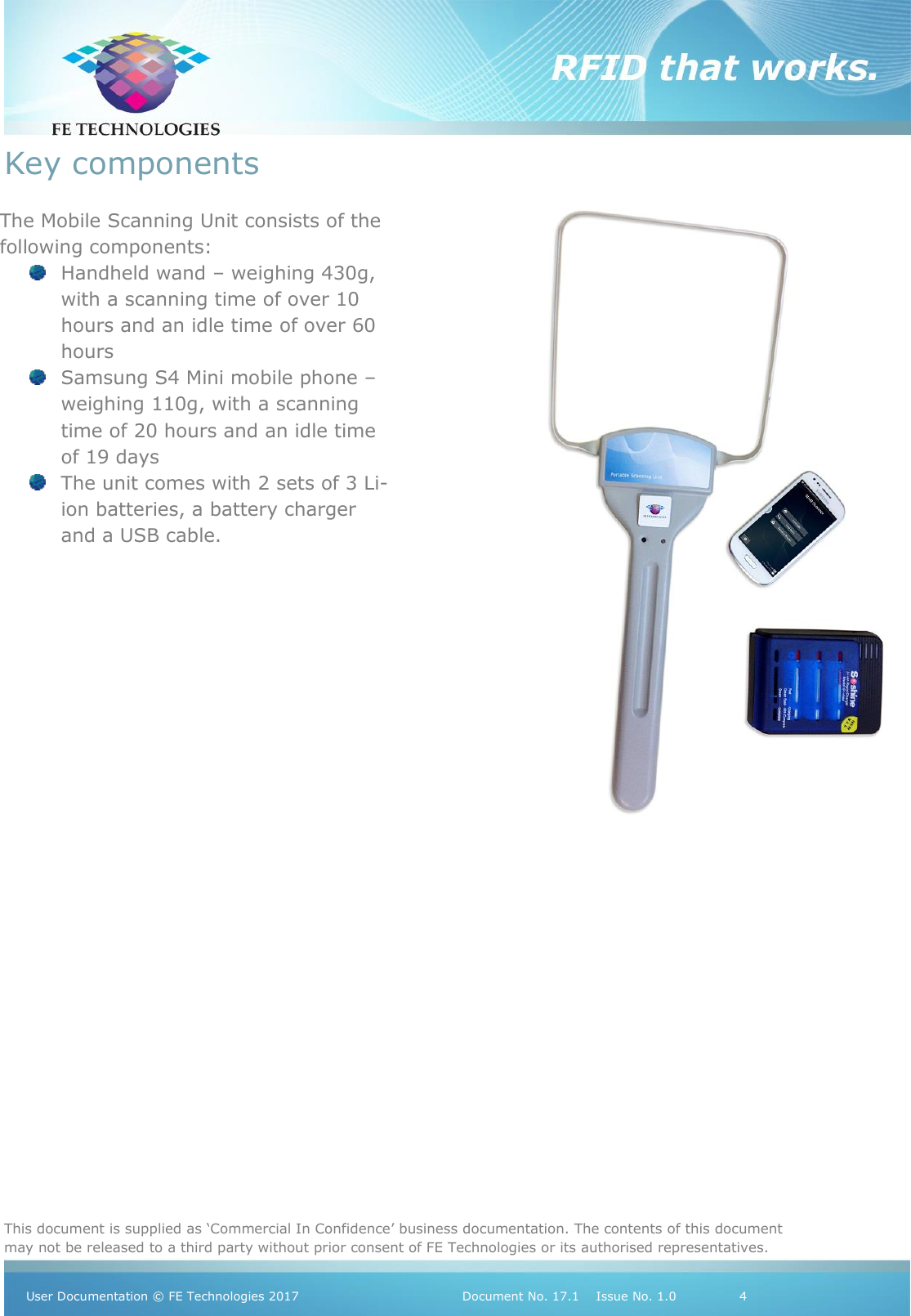   This document is supplied as ‘Commercial In Confidence’ business documentation. The contents of this document may not be released to a third party without prior consent of FE Technologies or its authorised representatives.  User Documentation © FE Technologies 2017                                 Document No. 17.1    Issue No. 1.0               4  Key components                   The Mobile Scanning Unit consists of the following components:  Handheld wand – weighing 430g, with a scanning time of over 10 hours and an idle time of over 60 hours  Samsung S4 Mini mobile phone – weighing 110g, with a scanning time of 20 hours and an idle time of 19 days  The unit comes with 2 sets of 3 Li-ion batteries, a battery charger and a USB cable.  