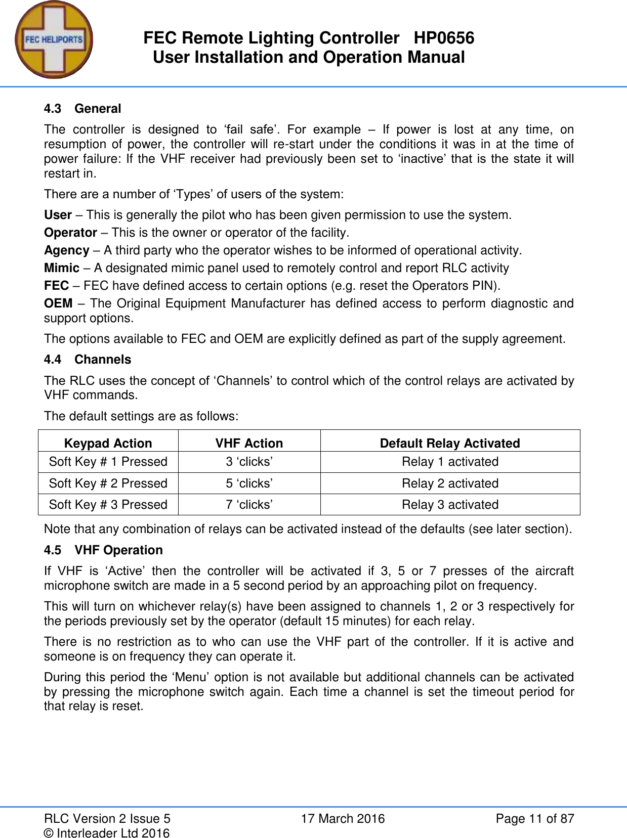 FEC Remote Lighting Controller   HP0656 User Installation and Operation Manual RLC Version 2 Issue 5  17 March 2016  Page 11 of 87 © Interleader Ltd 2016 4.3  General The  controller  is  designed  to  ‘fail  safe’.  For  example  –  If  power  is  lost  at  any  time,  on resumption of power, the controller will re-start under the conditions it was in at the time of power failure: If the VHF receiver had previously been set to ‘inactive’ that is the state it will restart in. There are a number of ‘Types’ of users of the system: User – This is generally the pilot who has been given permission to use the system. Operator – This is the owner or operator of the facility. Agency – A third party who the operator wishes to be informed of operational activity. Mimic – A designated mimic panel used to remotely control and report RLC activity  FEC – FEC have defined access to certain options (e.g. reset the Operators PIN). OEM – The Original Equipment Manufacturer has defined access to perform diagnostic and support options. The options available to FEC and OEM are explicitly defined as part of the supply agreement. 4.4  Channels The RLC uses the concept of ‘Channels’ to control which of the control relays are activated by VHF commands. The default settings are as follows:  Keypad Action VHF Action Default Relay Activated Soft Key # 1 Pressed 3 ‘clicks’ Relay 1 activated Soft Key # 2 Pressed 5 ‘clicks’ Relay 2 activated Soft Key # 3 Pressed 7 ‘clicks’ Relay 3 activated Note that any combination of relays can be activated instead of the defaults (see later section). 4.5  VHF Operation If  VHF  is  ‘Active’  then  the  controller  will  be  activated  if  3,  5  or  7  presses  of  the  aircraft microphone switch are made in a 5 second period by an approaching pilot on frequency. This will turn on whichever relay(s) have been assigned to channels 1, 2 or 3 respectively for the periods previously set by the operator (default 15 minutes) for each relay.  There  is  no  restriction  as  to  who  can  use  the  VHF part  of  the controller.  If  it is  active  and someone is on frequency they can operate it. During this period the ‘Menu’  option is not available but additional channels can be activated by pressing the microphone switch again. Each time a channel is set the timeout period for that relay is reset.   