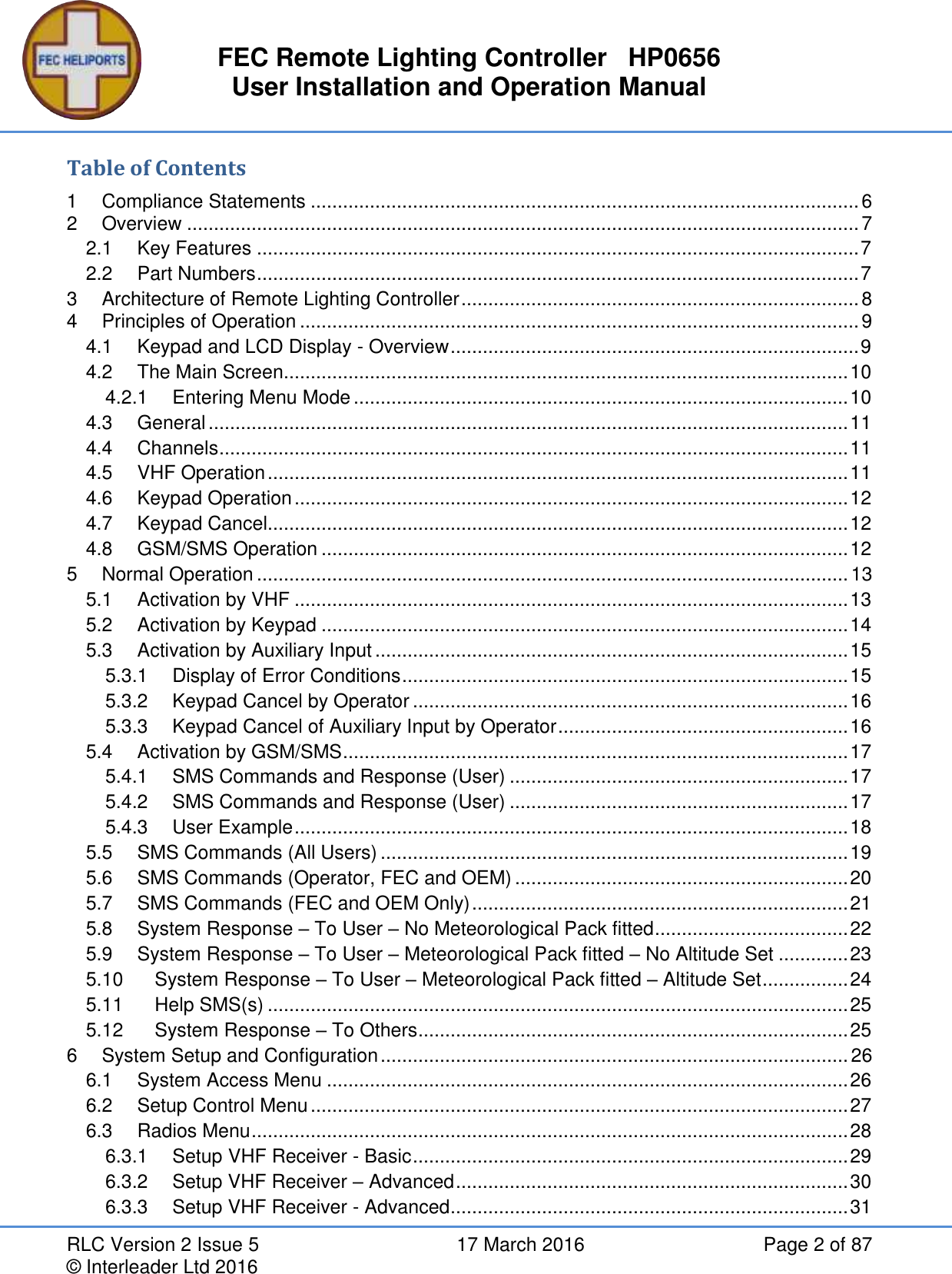 FEC Remote Lighting Controller   HP0656 User Installation and Operation Manual RLC Version 2 Issue 5  17 March 2016  Page 2 of 87 © Interleader Ltd 2016 Table of Contents 1 Compliance Statements ...................................................................................................... 6 2 Overview ............................................................................................................................. 7 2.1 Key Features ................................................................................................................ 7 2.2 Part Numbers ................................................................................................................ 7 3 Architecture of Remote Lighting Controller .......................................................................... 8 4 Principles of Operation ........................................................................................................ 9 4.1 Keypad and LCD Display - Overview ............................................................................ 9 4.2 The Main Screen......................................................................................................... 10 4.2.1 Entering Menu Mode ............................................................................................ 10 4.3 General ....................................................................................................................... 11 4.4 Channels ..................................................................................................................... 11 4.5 VHF Operation ............................................................................................................ 11 4.6 Keypad Operation ....................................................................................................... 12 4.7 Keypad Cancel............................................................................................................ 12 4.8 GSM/SMS Operation .................................................................................................. 12 5 Normal Operation .............................................................................................................. 13 5.1 Activation by VHF ....................................................................................................... 13 5.2 Activation by Keypad .................................................................................................. 14 5.3 Activation by Auxiliary Input ........................................................................................ 15 5.3.1 Display of Error Conditions ................................................................................... 15 5.3.2 Keypad Cancel by Operator ................................................................................. 16 5.3.3 Keypad Cancel of Auxiliary Input by Operator ...................................................... 16 5.4 Activation by GSM/SMS .............................................................................................. 17 5.4.1 SMS Commands and Response (User) ............................................................... 17 5.4.2 SMS Commands and Response (User) ............................................................... 17 5.4.3 User Example ....................................................................................................... 18 5.5 SMS Commands (All Users) ....................................................................................... 19 5.6 SMS Commands (Operator, FEC and OEM) .............................................................. 20 5.7 SMS Commands (FEC and OEM Only) ...................................................................... 21 5.8 System Response – To User – No Meteorological Pack fitted .................................... 22 5.9 System Response – To User – Meteorological Pack fitted – No Altitude Set ............. 23 5.10 System Response – To User – Meteorological Pack fitted – Altitude Set ................ 24 5.11 Help SMS(s) ............................................................................................................ 25 5.12 System Response – To Others ................................................................................ 25 6 System Setup and Configuration ....................................................................................... 26 6.1 System Access Menu ................................................................................................. 26 6.2 Setup Control Menu .................................................................................................... 27 6.3 Radios Menu ............................................................................................................... 28 6.3.1 Setup VHF Receiver - Basic ................................................................................. 29 6.3.2 Setup VHF Receiver – Advanced ......................................................................... 30 6.3.3 Setup VHF Receiver - Advanced .......................................................................... 31 