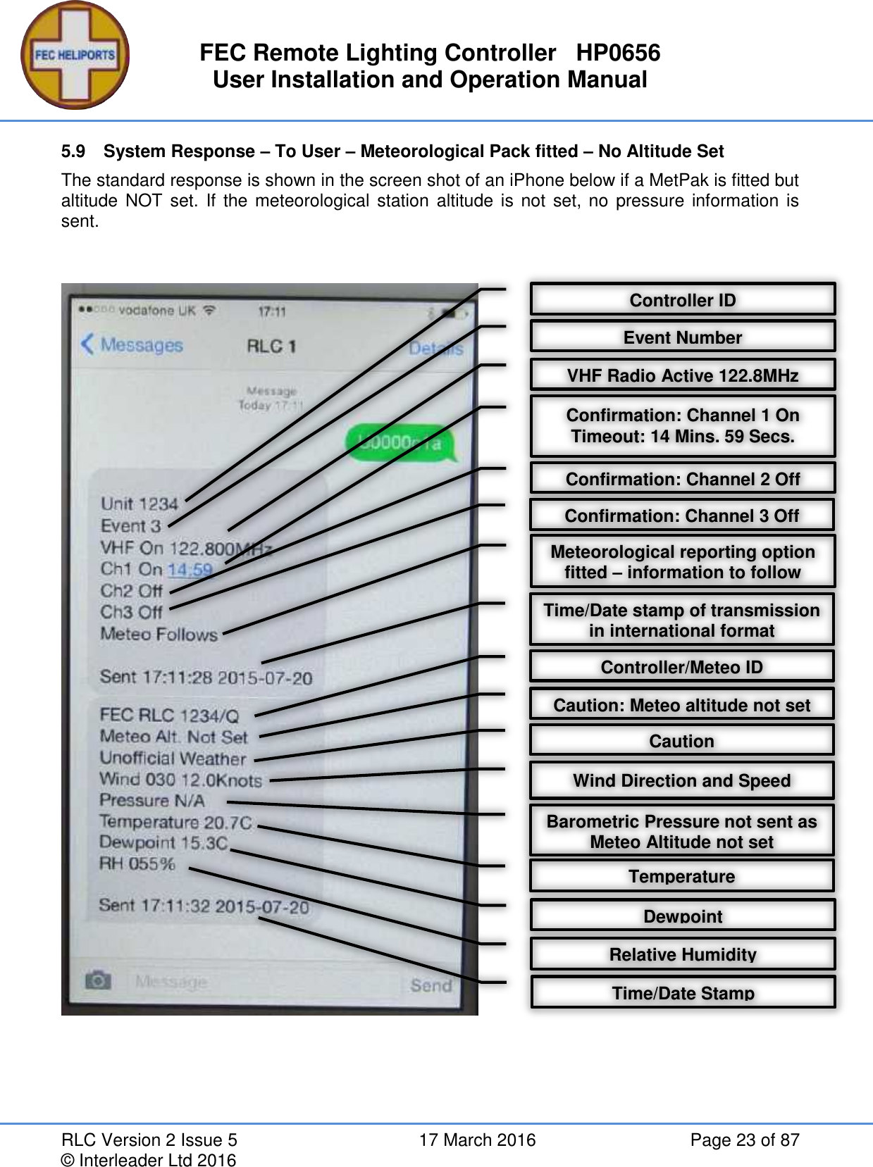 FEC Remote Lighting Controller   HP0656 User Installation and Operation Manual RLC Version 2 Issue 5  17 March 2016  Page 23 of 87 © Interleader Ltd 2016 5.9  System Response – To User – Meteorological Pack fitted – No Altitude Set  The standard response is shown in the screen shot of an iPhone below if a MetPak is fitted but altitude NOT set. If  the meteorological station altitude is  not  set, no  pressure  information is sent.       Controller ID VHF Radio Active 122.8MHz Confirmation: Channel 1 On Timeout: 14 Mins. 59 Secs. Confirmation: Channel 2 Off Meteorological reporting option fitted – information to follow Time/Date stamp of transmission in international format Confirmation: Channel 3 Off Controller/Meteo ID Caution Wind Direction and Speed Barometric Pressure not sent as Meteo Altitude not set Temperature Dewpoint Relative Humidity Time/Date Stamp Event Number Caution: Meteo altitude not set 