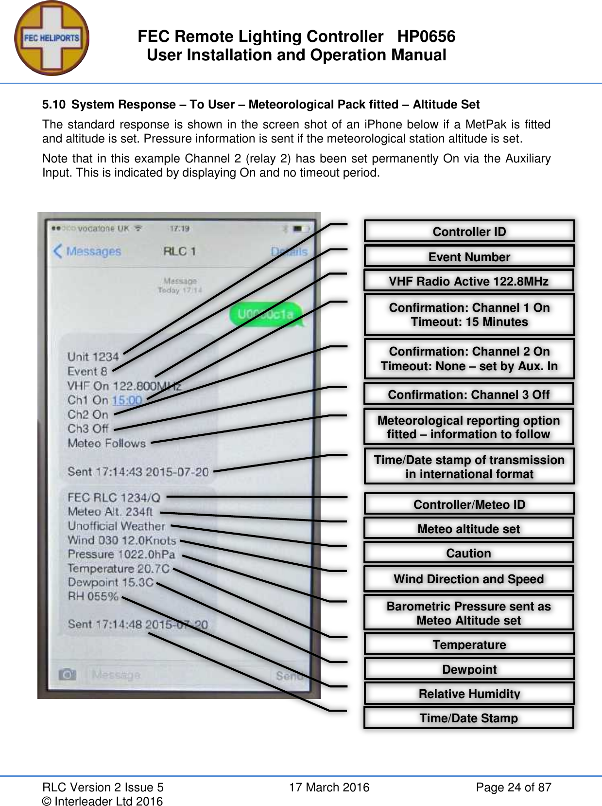 FEC Remote Lighting Controller   HP0656 User Installation and Operation Manual RLC Version 2 Issue 5  17 March 2016  Page 24 of 87 © Interleader Ltd 2016 5.10  System Response – To User – Meteorological Pack fitted – Altitude Set  The standard response is shown in the screen shot of an iPhone below if a MetPak is fitted and altitude is set. Pressure information is sent if the meteorological station altitude is set. Note that in this example Channel 2 (relay 2) has been set permanently On via the Auxiliary Input. This is indicated by displaying On and no timeout period.      Controller ID VHF Radio Active 122.8MHz Confirmation: Channel 1 On Timeout: 15 Minutes Confirmation: Channel 2 On Timeout: None – set by Aux. In Meteorological reporting option fitted – information to follow Time/Date stamp of transmission in international format Confirmation: Channel 3 Off Controller/Meteo ID Caution Wind Direction and Speed Barometric Pressure sent as Meteo Altitude set Temperature Dewpoint Relative Humidity Time/Date Stamp Event Number Meteo altitude set 