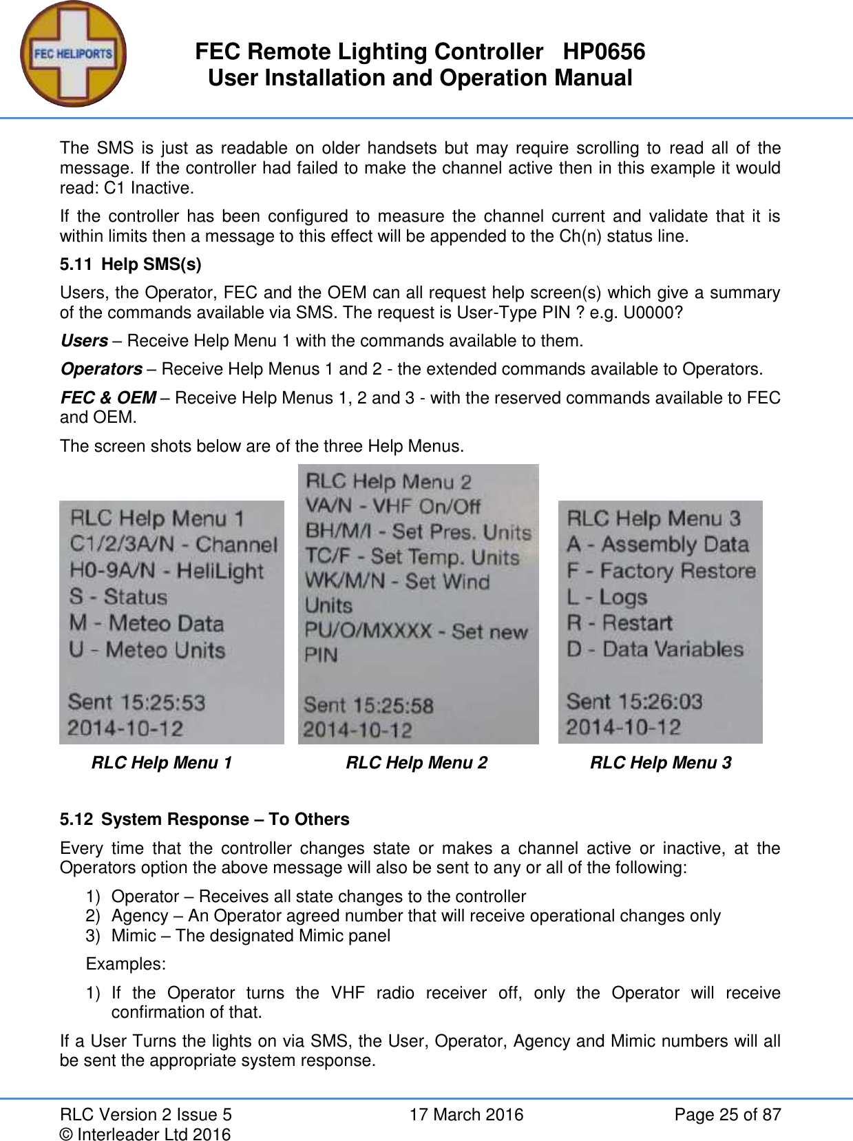 FEC Remote Lighting Controller   HP0656 User Installation and Operation Manual RLC Version 2 Issue 5  17 March 2016  Page 25 of 87 © Interleader Ltd 2016 The  SMS  is  just as readable on older handsets  but  may require scrolling  to  read all of the message. If the controller had failed to make the channel active then in this example it would read: C1 Inactive. If  the controller  has  been  configured  to measure  the  channel  current  and  validate that it  is within limits then a message to this effect will be appended to the Ch(n) status line. 5.11  Help SMS(s) Users, the Operator, FEC and the OEM can all request help screen(s) which give a summary of the commands available via SMS. The request is User-Type PIN ? e.g. U0000? Users – Receive Help Menu 1 with the commands available to them.  Operators – Receive Help Menus 1 and 2 - the extended commands available to Operators. FEC &amp; OEM – Receive Help Menus 1, 2 and 3 - with the reserved commands available to FEC and OEM. The screen shots below are of the three Help Menus.           RLC Help Menu 1  RLC Help Menu 2  RLC Help Menu 3   5.12  System Response – To Others Every  time  that  the  controller  changes  state  or  makes  a  channel  active  or  inactive,  at  the Operators option the above message will also be sent to any or all of the following: 1)  Operator – Receives all state changes to the controller 2)  Agency – An Operator agreed number that will receive operational changes only 3)  Mimic – The designated Mimic panel Examples: 1)  If  the  Operator  turns  the  VHF  radio  receiver  off,  only  the  Operator  will  receive confirmation of that. If a User Turns the lights on via SMS, the User, Operator, Agency and Mimic numbers will all be sent the appropriate system response. 