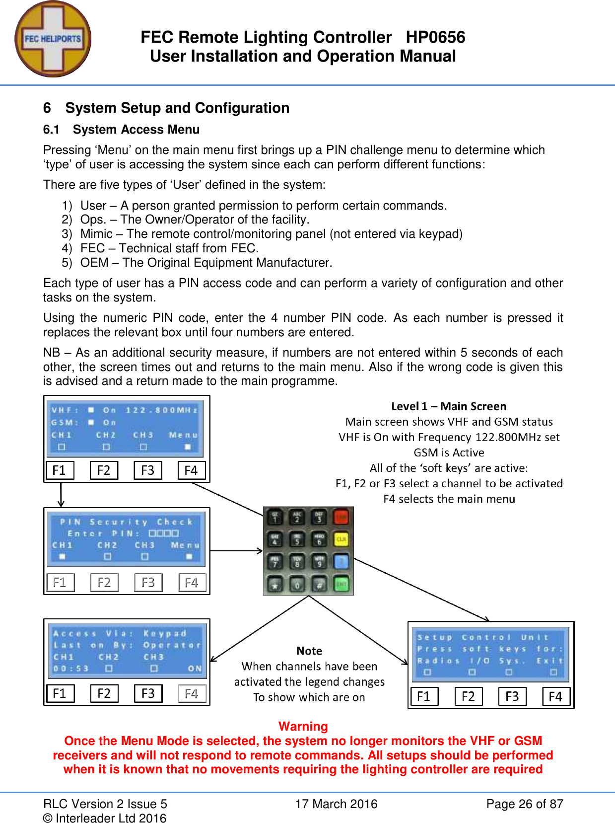 FEC Remote Lighting Controller   HP0656 User Installation and Operation Manual RLC Version 2 Issue 5  17 March 2016  Page 26 of 87 © Interleader Ltd 2016 6  System Setup and Configuration 6.1  System Access Menu Pressing ‘Menu’ on the main menu first brings up a PIN challenge menu to determine which ‘type’ of user is accessing the system since each can perform different functions: There are five types of ‘User’ defined in the system: 1)  User – A person granted permission to perform certain commands. 2)  Ops. – The Owner/Operator of the facility. 3)  Mimic – The remote control/monitoring panel (not entered via keypad) 4)  FEC – Technical staff from FEC. 5)  OEM – The Original Equipment Manufacturer. Each type of user has a PIN access code and can perform a variety of configuration and other tasks on the system. Using the  numeric PIN  code,  enter  the  4  number  PIN  code.  As each  number  is pressed  it replaces the relevant box until four numbers are entered. NB – As an additional security measure, if numbers are not entered within 5 seconds of each other, the screen times out and returns to the main menu. Also if the wrong code is given this is advised and a return made to the main programme.  Warning Once the Menu Mode is selected, the system no longer monitors the VHF or GSM receivers and will not respond to remote commands. All setups should be performed when it is known that no movements requiring the lighting controller are required  