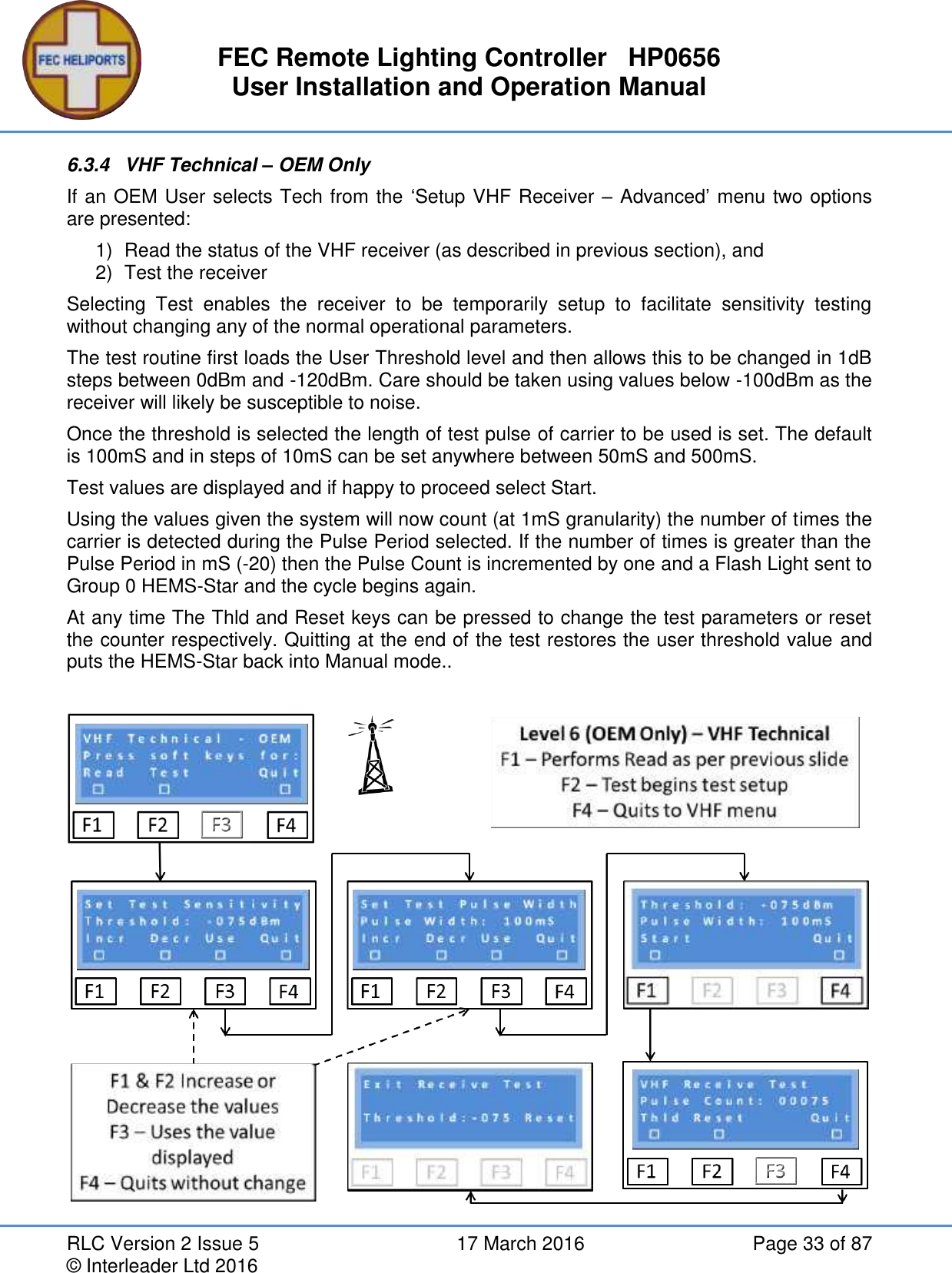 FEC Remote Lighting Controller   HP0656 User Installation and Operation Manual RLC Version 2 Issue 5  17 March 2016  Page 33 of 87 © Interleader Ltd 2016 6.3.4  VHF Technical – OEM Only If an OEM User selects Tech from the ‘Setup VHF Receiver – Advanced’ menu two options are presented: 1)  Read the status of the VHF receiver (as described in previous section), and 2)  Test the receiver Selecting  Test  enables  the  receiver  to  be  temporarily  setup  to  facilitate  sensitivity  testing without changing any of the normal operational parameters. The test routine first loads the User Threshold level and then allows this to be changed in 1dB steps between 0dBm and -120dBm. Care should be taken using values below -100dBm as the receiver will likely be susceptible to noise. Once the threshold is selected the length of test pulse of carrier to be used is set. The default is 100mS and in steps of 10mS can be set anywhere between 50mS and 500mS. Test values are displayed and if happy to proceed select Start. Using the values given the system will now count (at 1mS granularity) the number of times the carrier is detected during the Pulse Period selected. If the number of times is greater than the Pulse Period in mS (-20) then the Pulse Count is incremented by one and a Flash Light sent to Group 0 HEMS-Star and the cycle begins again. At any time The Thld and Reset keys can be pressed to change the test parameters or reset the counter respectively. Quitting at the end of the test restores the user threshold value and puts the HEMS-Star back into Manual mode..     