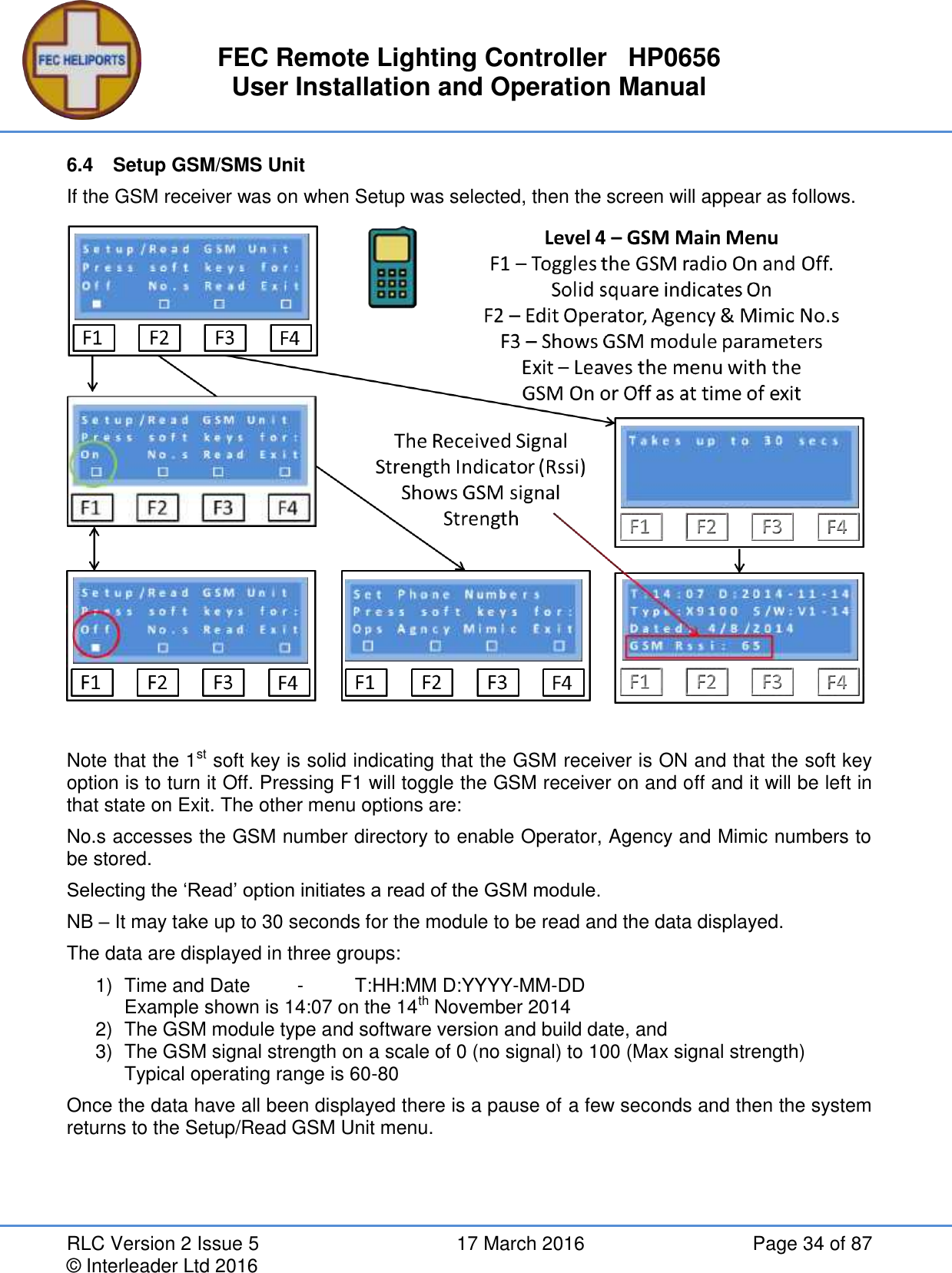 FEC Remote Lighting Controller   HP0656 User Installation and Operation Manual RLC Version 2 Issue 5  17 March 2016  Page 34 of 87 © Interleader Ltd 2016 6.4  Setup GSM/SMS Unit If the GSM receiver was on when Setup was selected, then the screen will appear as follows.   Note that the 1st soft key is solid indicating that the GSM receiver is ON and that the soft key option is to turn it Off. Pressing F1 will toggle the GSM receiver on and off and it will be left in that state on Exit. The other menu options are: No.s accesses the GSM number directory to enable Operator, Agency and Mimic numbers to be stored. Selecting the ‘Read’ option initiates a read of the GSM module. NB – It may take up to 30 seconds for the module to be read and the data displayed. The data are displayed in three groups: 1)  Time and Date  -  T:HH:MM D:YYYY-MM-DD Example shown is 14:07 on the 14th November 2014 2)  The GSM module type and software version and build date, and 3)  The GSM signal strength on a scale of 0 (no signal) to 100 (Max signal strength) Typical operating range is 60-80 Once the data have all been displayed there is a pause of a few seconds and then the system returns to the Setup/Read GSM Unit menu.   