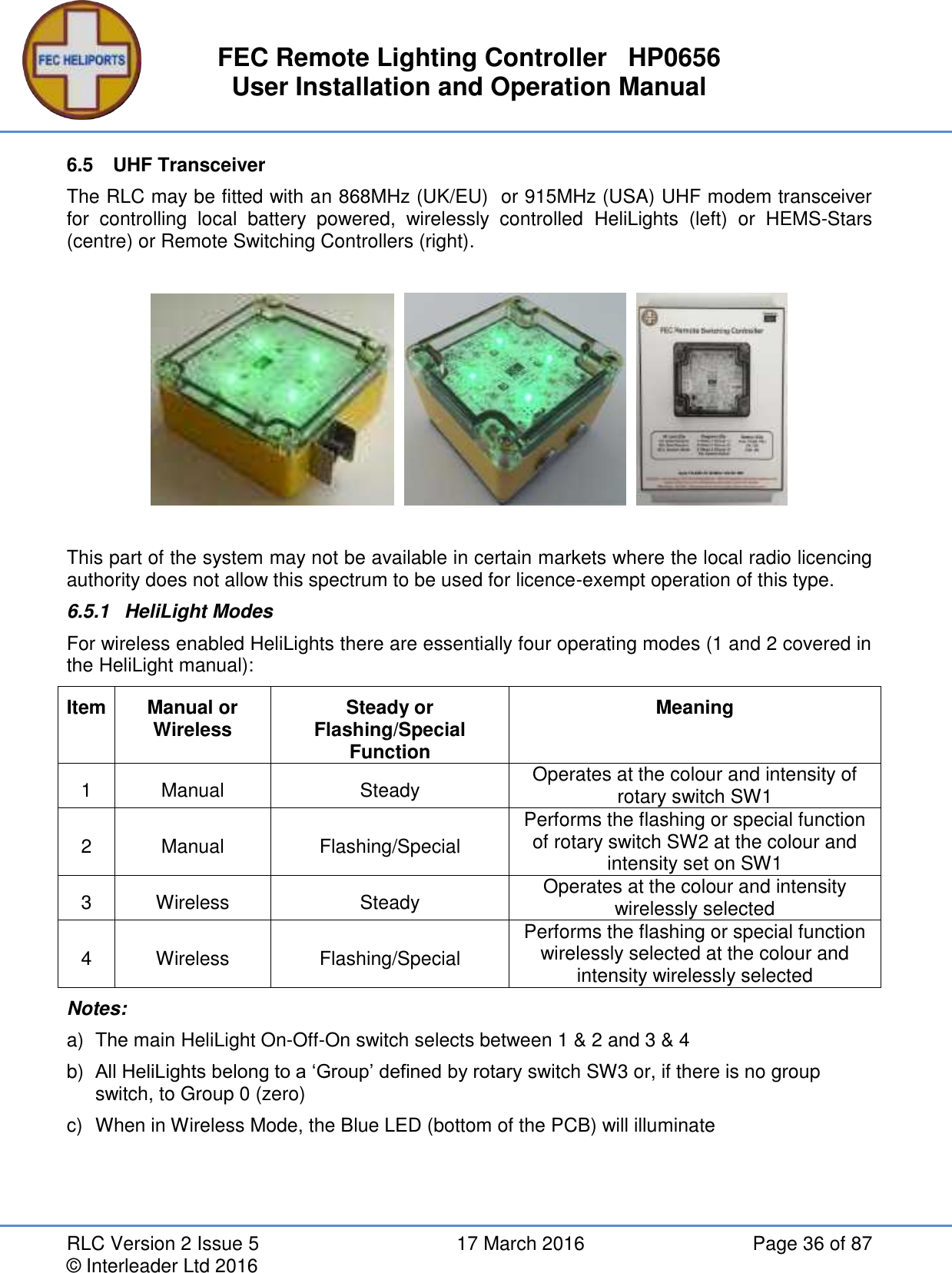 FEC Remote Lighting Controller   HP0656 User Installation and Operation Manual RLC Version 2 Issue 5  17 March 2016  Page 36 of 87 © Interleader Ltd 2016 6.5  UHF Transceiver The RLC may be fitted with an 868MHz (UK/EU)  or 915MHz (USA) UHF modem transceiver for  controlling  local  battery  powered,  wirelessly  controlled  HeliLights  (left)  or  HEMS-Stars (centre) or Remote Switching Controllers (right).          This part of the system may not be available in certain markets where the local radio licencing authority does not allow this spectrum to be used for licence-exempt operation of this type. 6.5.1  HeliLight Modes For wireless enabled HeliLights there are essentially four operating modes (1 and 2 covered in the HeliLight manual): Item Manual or Wireless Steady or Flashing/Special Function Meaning 1 Manual Steady Operates at the colour and intensity of rotary switch SW1 2 Manual Flashing/Special Performs the flashing or special function of rotary switch SW2 at the colour and intensity set on SW1 3 Wireless Steady Operates at the colour and intensity wirelessly selected 4 Wireless Flashing/Special Performs the flashing or special function wirelessly selected at the colour and intensity wirelessly selected Notes: a)  The main HeliLight On-Off-On switch selects between 1 &amp; 2 and 3 &amp; 4 b) All HeliLights belong to a ‘Group’ defined by rotary switch SW3 or, if there is no group switch, to Group 0 (zero) c)  When in Wireless Mode, the Blue LED (bottom of the PCB) will illuminate    