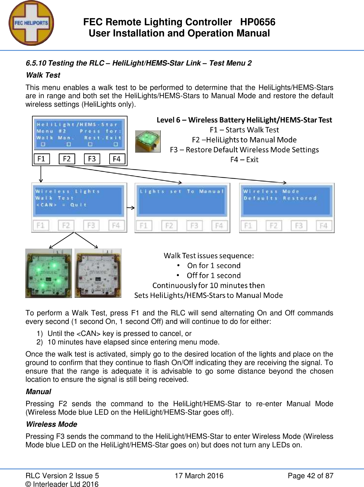 FEC Remote Lighting Controller   HP0656 User Installation and Operation Manual RLC Version 2 Issue 5  17 March 2016  Page 42 of 87 © Interleader Ltd 2016 6.5.10 Testing the RLC – HeliLight/HEMS-Star Link – Test Menu 2 Walk Test This menu enables a walk test to be performed to determine that the HeliLights/HEMS-Stars are in range and both set the HeliLights/HEMS-Stars to Manual Mode and restore the default wireless settings (HeliLights only).  To perform a Walk Test, press F1 and the RLC will send alternating On and Off commands every second (1 second On, 1 second Off) and will continue to do for either: 1)  Until the &lt;CAN&gt; key is pressed to cancel, or 2)  10 minutes have elapsed since entering menu mode. Once the walk test is activated, simply go to the desired location of the lights and place on the ground to confirm that they continue to flash On/Off indicating they are receiving the signal. To ensure  that  the  range  is  adequate  it  is  advisable  to  go  some  distance  beyond  the  chosen location to ensure the signal is still being received. Manual Pressing  F2  sends  the  command  to  the  HeliLight/HEMS-Star  to  re-enter  Manual  Mode (Wireless Mode blue LED on the HeliLight/HEMS-Star goes off). Wireless Mode Pressing F3 sends the command to the HeliLight/HEMS-Star to enter Wireless Mode (Wireless Mode blue LED on the HeliLight/HEMS-Star goes on) but does not turn any LEDs on.    
